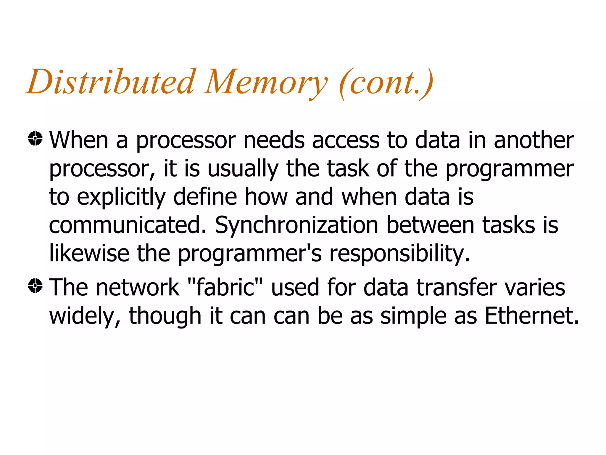 Distributed Memory (cont.)
 When a processor needs access to data in another
 processor, it is usually the task of the programmer
 to explicitly define how and when data is
 communicated. Synchronization between tasks is
 likewise the programmer's responsibility.
 The network "fabric" used for data transfer varies
 widely, though it can can be as simple as Ethernet.
 