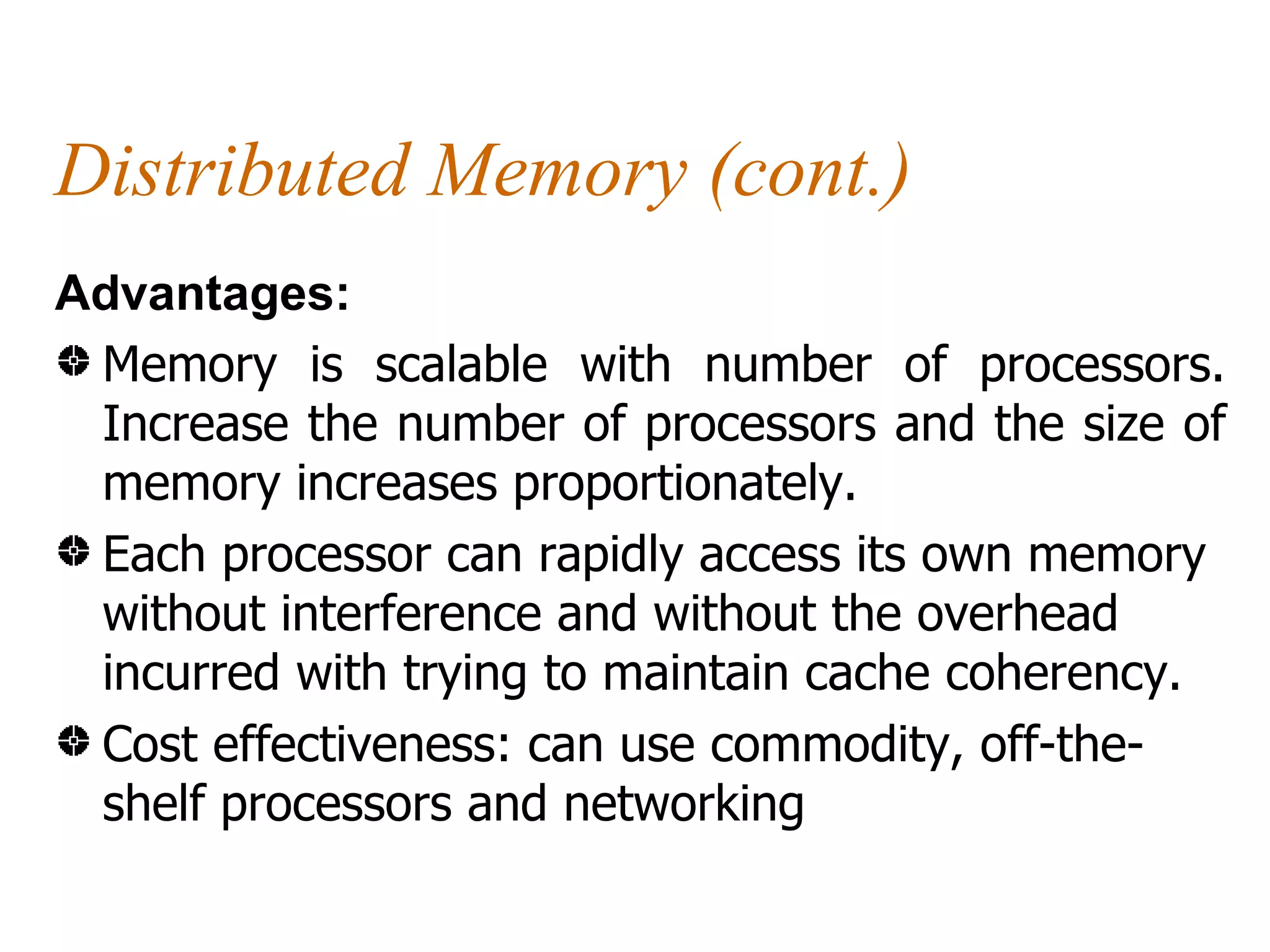Distributed Memory (cont.)
Advantages:
 Memory is scalable with number of processors.
 Increase the number of processors and the size of
 memory increases proportionately.
 Each processor can rapidly access its own memory
 without interference and without the overhead
 incurred with trying to maintain cache coherency.
 Cost effectiveness: can use commodity, off-the-
 shelf processors and networking
 