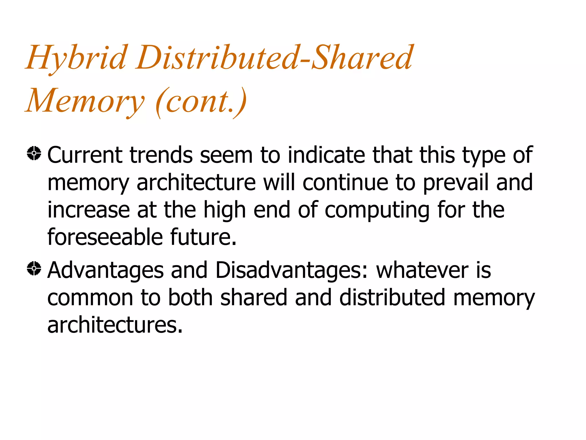 Hybrid Distributed-Shared
Memory (cont.)
 Current trends seem to indicate that this type of
 memory architecture will continue to prevail and
 increase at the high end of computing for the
 foreseeable future.
 Advantages and Disadvantages: whatever is
 common to both shared and distributed memory
 architectures.
 