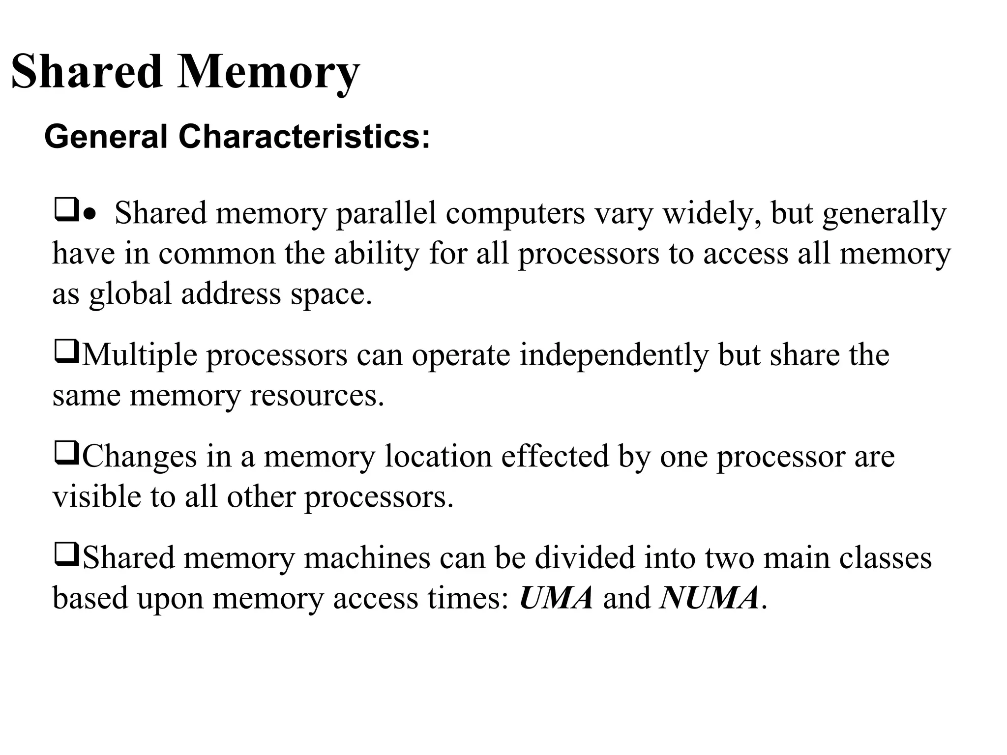 Shared Memory
 General Characteristics:

 • Shared memory parallel computers vary widely, but generally
 have in common the ability for all processors to access all memory
 as global address space.
 Multiple processors can operate independently but share the
 same memory resources.
 Changes in a memory location effected by one processor are
 visible to all other processors.
 Shared memory machines can be divided into two main classes
 based upon memory access times: UMA and NUMA.
 