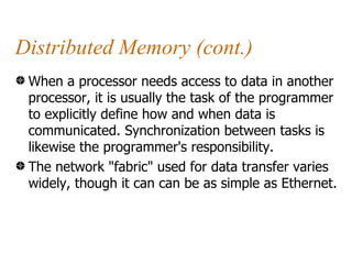 Distributed Memory (cont.)
 When a processor needs access to data in another
 processor, it is usually the task of the programmer
 to explicitly define how and when data is
 communicated. Synchronization between tasks is
 likewise the programmer's responsibility.
 The network "fabric" used for data transfer varies
 widely, though it can can be as simple as Ethernet.
 