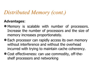 Distributed Memory (cont.)
Advantages:
 Memory is scalable with number of processors.
 Increase the number of processors and the size of
 memory increases proportionately.
 Each processor can rapidly access its own memory
 without interference and without the overhead
 incurred with trying to maintain cache coherency.
 Cost effectiveness: can use commodity, off-the-
 shelf processors and networking
 