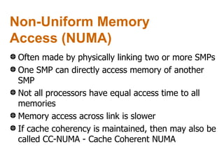 Non-Uniform Memory
Access (NUMA)
 Often made by physically linking two or more SMPs
 One SMP can directly access memory of another
 SMP
 Not all processors have equal access time to all
 memories
 Memory access across link is slower
 If cache coherency is maintained, then may also be
 called CC-NUMA - Cache Coherent NUMA
 