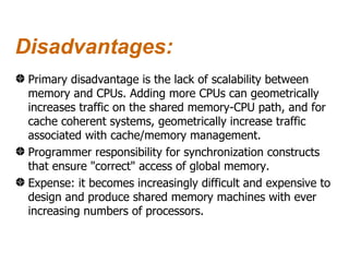 Disadvantages:
 Primary disadvantage is the lack of scalability between
 memory and CPUs. Adding more CPUs can geometrically
 increases traffic on the shared memory-CPU path, and for
 cache coherent systems, geometrically increase traffic
 associated with cache/memory management.
 Programmer responsibility for synchronization constructs
 that ensure "correct" access of global memory.
 Expense: it becomes increasingly difficult and expensive to
 design and produce shared memory machines with ever
 increasing numbers of processors.
 