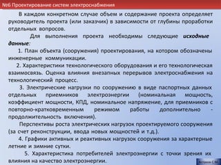 №6 Проектирование систем электроснабжения
      В каждом конкретном случае объем и содержание проекта определяет
  руководитель проекта (или заказчик) в зависимости от глубины проработки
  отдельных вопросов.                                                      .
           Для выполнения проекта необходимы следующие исходные
  данные:                                                                    .
      1. План объекта (сооружения) проектирования, на котором обозначены
  инженерные коммуникации.                                                   .
     2. Характеристики технологического оборудования и его технологическая
  взаимосвязь. Оценка влияния внезапных перерывов электроснабжения на
  технологический процесс.                                                   .
       3. Электрические нагрузки по сооружению в виде паспортных данных
  отдельных     приемников     электроэнергии    (номинальная    мощность,
  коэффициент мощности, КПД, номинальное напряжение, для приемников с
  повторно-кратковременным       режимом      работы     дополнительно       -
  продолжительность включения).                                              .
       Перспективы роста электрических нагрузок проектируемого сооружения
  (за счет реконструкции, ввода новых мощностей и т.д.).                     .
      4. Графики активных и реактивных нагрузок сооружения за характерные
  летние и зимние сутки.                                                     .
         5. Характеристика потребителей электроэнергии с точки зрения их
  влияния на качество электроэнергии..                               Астахов С.М.
 