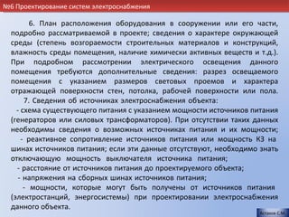 №6 Проектирование систем электроснабжения

         6. План расположения оборудования в сооружении или его части,
  подробно рассматриваемой в проекте; сведения о характере окружающей
  среды (степень возгораемости строительных материалов и конструкций,
  влажность среды помещения, наличие химически активных веществ и т.д.).
  При подробном рассмотрении электрического освещения данного
  помещения требуются дополнительные сведения: разрез освещаемого
  помещения с указанием размеров световых проемов и характера
  отражающей поверхности стен, потолка, рабочей поверхности или пола.
       7. Сведения об источниках электроснабжения объекта:              .
    - схема существующего питания с указанием мощности источников питания
  (генераторов или силовых трансформаторов). При отсутствии таких данных
  необходимы сведения о возможных источниках питания и их мощности;
      - реактивное сопротивление источников питания или мощность КЗ на
  шинах источников питания; если эти данные отсутствуют, необходимо знать
  отключающую мощность выключателя источника питания;                   .
    - расстояние от источников питания до проектируемого объекта;       .
     - напряжения на сборных шинах источников питания;                  .
       - мощности, которые могут быть получены от источников питания
  (электростанций, энергосистемы) при проектировании электроснабжения
  данного объекта.
                                                                    Астахов С.М.
 