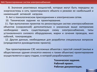 №6 Проектирование систем электроснабжения

       8. Значения реактивных мощностей, которые могут быть переданы из
  энергосистемы в сеть проектируемого объекта в режиме ее наибольшей и
  наименьшей активной нагрузки.                                         .
     9. Акт о технологическом присоединении к электрическим сетям.      .
    10. Техническое задание на проектирование.                        .
   11. При выполнении проектов по реконструкции систем электроснабжения
  объектов (сооружений) дополнительно к указанным выше материалам
  необходимо иметь существующую схему электроснабжения, типы
  установленного силового оборудования, марки и сечения проводов, жил
  кабелей, токопроводов.                                                .
    12. Другие данные, необходимые для разработки специальных вопросов
  (определяются руководителем проекта).                                 .

    При проектировании СЭС несложных объектов с простой схемой (жилые и
  общественные здания относятся именно к таким объектам) проектирование
  осуществляется в одну стадию, в которой разрабатываются:             .
                                            Техническое задание.
                                            Рабочий проект.
                                            Рабочая документация.
                                                                    Астахов С.М.
 