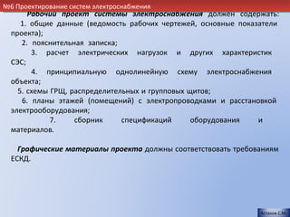№6 Проектирование систем электроснабжения
       Рабочий проект системы электроснабжения должен содержать:
     1. общие данные (ведомость рабочих чертежей, основные показатели
  проекта);                                                           .
     2. пояснительная записка;                                      .
        3. расчет электрических нагрузок и других характеристик
  СЭС;                                                                .
        4. принципиальную однолинейную схему электроснабжения
  объекта;                                                            .
    5. схемы ГРЩ, распределительных и групповых щитов;                .
     6. планы этажей (помещений) с электропроводками и расстановкой
  электрооборудования;                                                .
             7.    сборник     спецификаций      оборудования   и
  материалов.                                                         .

    Графические материалы проекта должны соответствовать требованиям
  ЕСКД.                                                             .




                                                                  Астахов С.М.
 