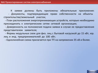 №6 Проектирование систем электроснабжения


        К заявке должны быть приложены обязательные приложения:
      - Документы, подтверждающие право собственности на объекты
  строительства/земельный участок;                                      .
   - План расположения энергопринимающих устройств, которые необходимо
  присоединить к электрическим сетям сетевой организации;               .
   - Доверенность на полномочия подачи заявки в случае ее предоставления
  представителем заявителя;                                             .
   - Формы модульных схем для физ. лиц с бытовой нагрузкой до 15 кВт, юр.
  лиц и инд. предпринимателей до 100 кВт;                               .
   - Однолинейная схема прилагается при ТП на напряжении 35 кВ и более.




                                                                    Астахов С.М.
 