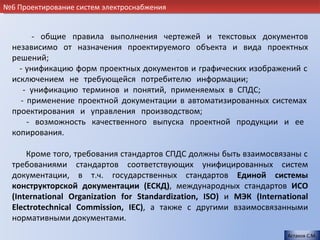 №6 Проектирование систем электроснабжения


        - общие правила выполнения чертежей и текстовых документов
  независимо от назначения проектируемого объекта и вида проектных
  решений;                             .
    - унификацию форм проектных документов и графических изображений с
  исключением не требующейся потребителю информации;                   .
     - унификацию терминов и понятий, применяемых в СПДС;            .
    - применение проектной документации в автоматизированных системах
  проектирования и управления производством;                           .
      - возможность качественного выпуска проектной продукции и ее
  копирования.                                                         .

      Кроме того, требования стандартов СПДС должны быть взаимосвязаны с
  требованиями стандартов соответствующих унифицированных систем
  документации, в т.ч. государственных стандартов Единой системы
  конструкторской документации (ЕСКД), международных стандартов ИСО
  (International Organization for Standardization, ISO) и МЭК (International
  Electrotechnical Commission, IEC), а также с другими взаимосвязанными
  нормативными документами.                           .
                                                                      Астахов С.М.
 