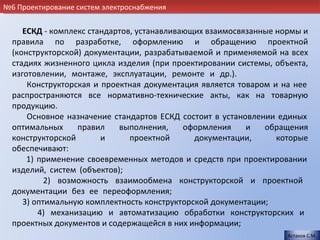 №6 Проектирование систем электроснабжения


     ЕСКД - комплекс стандартов, устанавливающих взаимосвязанные нормы и
  правила по разработке, оформлению и обращению проектной
  (конструкторской) документации, разрабатываемой и применяемой на всех
  стадиях жизненного цикла изделия (при проектировании системы, объекта,
  изготовлении, монтаже, эксплуатации, ремонте и др.).                  .
      Конструкторская и проектная документация является товаром и на нее
  распространяются все нормативно-технические акты, как на товарную
  продукцию.                                                            .
      Основное назначение стандартов ЕСКД состоит в установлении единых
  оптимальных     правил    выполнения,     оформления    и   обращения
  конструкторской       и      проектной      документации,      которые
  обеспечивают:                                                         .
      1) применение своевременных методов и средств при проектировании
  изделий, систем (объектов);                                           .
           2) возможность взаимообмена конструкторской и проектной
  документации без ее переоформления;                                   .
     3) оптимальную комплектность конструкторской документации;         .
         4) механизацию и автоматизацию обработки конструкторских и
  проектных документов и содержащейся в них информации;.
                                                                    Астахов С.М.
 