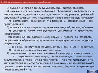 №6 Проектирование систем электроснабжения

    5) высокое качество проектируемых изделий, систем, объектов;          .
    6) наличие в документации требований, обеспечивающих безопасность
  использования изделий и систем для жизни и здоровья потребителей,
  окружающей среды, а также предотвращение причинения вреда имуществу;
       7) возможность расширения унификации и стандартизации при
  проектировании;                                                         .
     8) возможность проведения сертификации изделий, систем, объектов;
      9) упрощение форм конструкторских документов и графических
  изображений.                                                            .
     Установленные стандартами ЕСКД нормы и правила по разработке,
  оформлению и обращению документации распространяются на следующую
  документацию:                                                           .
      1) все виды конструкторских документов, в том числе и проектных;
       2) учетно-регистрационную документацию;                          .
    3) документацию по внесению изменений в конструкторские документы;
           4) нормативно-техническую, технологическую, программную
  документацию, а также научно-техническую и учебную литературу, в той
  части, в которой они могут быть для них применимы и не регламентируются
  другими стандартами и нормативами, например форматы и шрифты для
  печатных изданий и т.п.
                                                                     Астахов С.М.
 