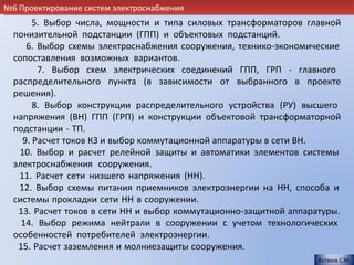 №6 Проектирование систем электроснабжения
       5. Выбор числа, мощности и типа силовых трансформаторов главной
  понизительной подстанции (ГПП) и объектовых подстанций.               .
     6. Выбор схемы электроснабжения сооружения, технико-экономические
  сопоставления возможных вариантов.                                    .
        7. Выбор схем электрических соединений ГПП, ГРП - главного
  распределительного пункта (в зависимости от выбранного в проекте
  решения).                                                             .
       8. Выбор конструкции распределительного устройства (РУ) высшего
  напряжения (ВН) ГПП (ГРП) и конструкции объектовой трансформаторной
  подстанции - ТП.                                                      .
    9. Расчет токов КЗ и выбор коммутационной аппаратуры в сети ВН.     .
   10. Выбор и расчет релейной защиты и автоматики элементов системы
  электроснабжения сооружения.                                          .
   11. Расчет сети низшего напряжения (НН).                            .
   12. Выбор схемы питания приемников электроэнергии на НН, способа и
  системы прокладки сети НН в сооружении.                               .
   13. Расчет токов в сети НН и выбор коммутационно-защитной аппаратуры.
    14. Выбор режима нейтрали в сооружении с учетом технологических
  особенностей потребителей электроэнергии.                             .
   15. Расчет заземления и молниезащиты сооружения.                    .
                                                                    Астахов С.М.
 