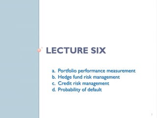 LECTURE SIX

 a.   Portfolio performance measurement
 b.   Hedge fund risk management
 c.   Credit risk management
 d.   Probability of default



                                          1
 