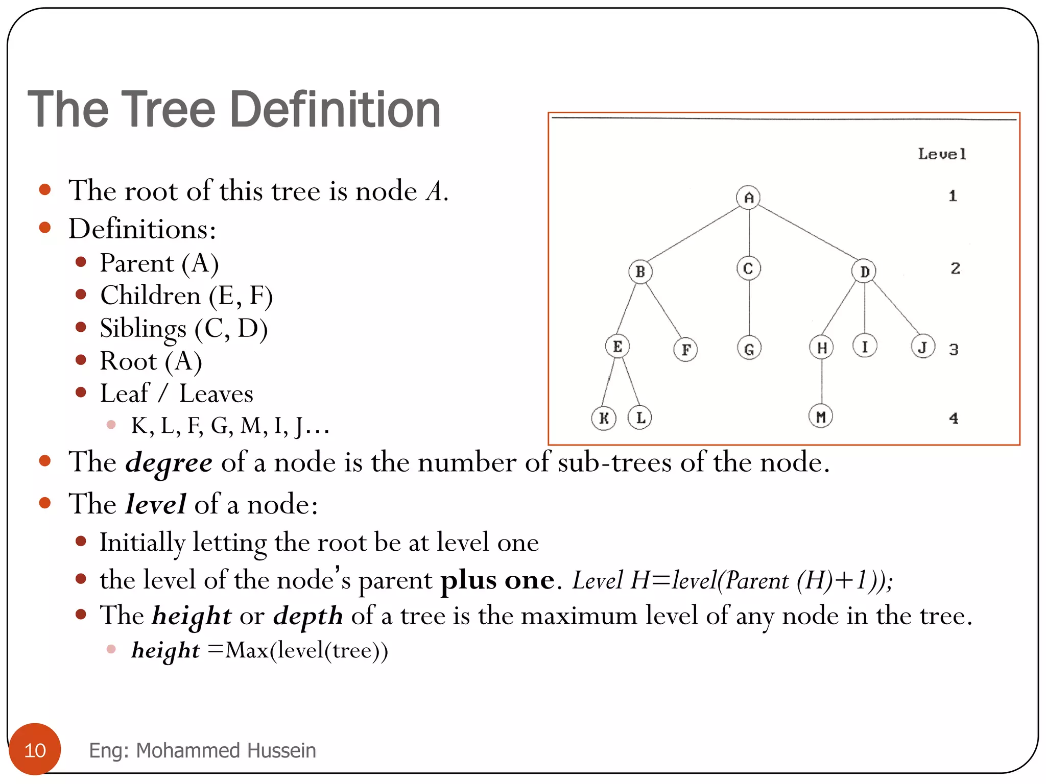 The Tree Definition
 The root of this tree is node A.
 Definitions:
 Parent (A)
 Children (E, F)
 Siblings (C, D)
 Root (A)
 Leaf / Leaves
 K, L, F, G, M, I, J…
 The degree of a node is the number of sub-trees of the node.
 The level of a node:
 Initially letting the root be at level one
 the level of the node’s parent plus one. Level H=level(Parent (H)+1));
 The height or depth of a tree is the maximum level of any node in the tree.
 height =Max(level(tree))
10 Eng: Mohammed Hussein
 