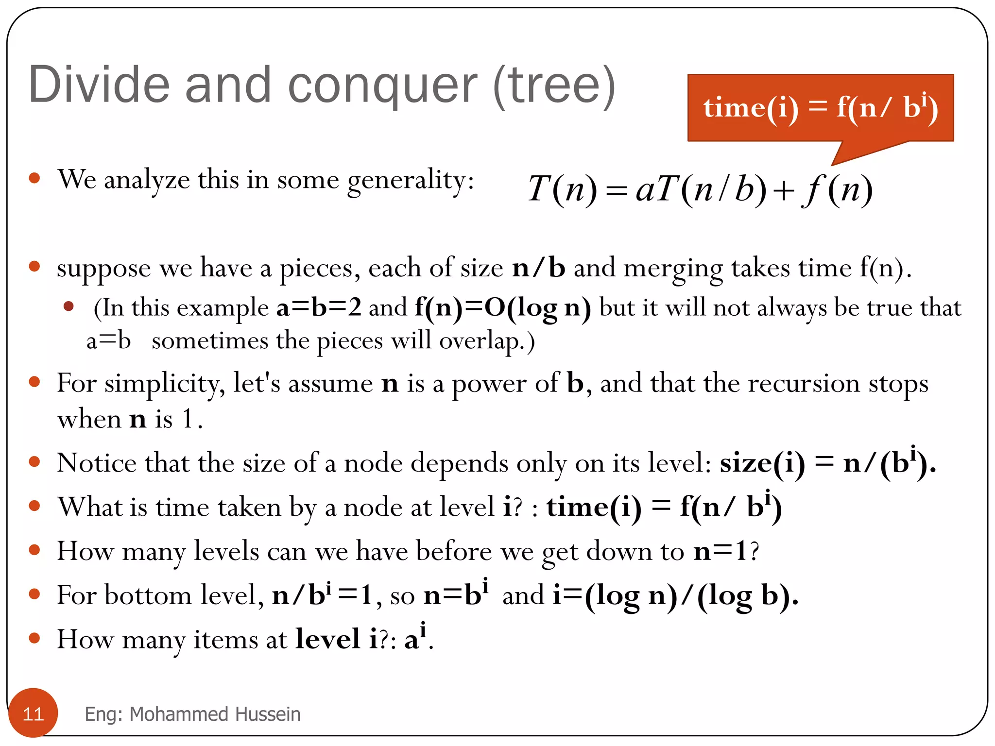 Divide and conquer (tree)
 We analyze this in some generality:
 suppose we have a pieces, each of size n/b and merging takes time f(n).
 (In this example a=b=2 and f(n)=O(log n) but it will not always be true that
a=b sometimes the pieces will overlap.)
 For simplicity, let's assume n is a power of b, and that the recursion stops
when n is 1.
 Notice that the size of a node depends only on its level: size(i) = n/(bi).
 What is time taken by a node at level i? : time(i) = f(n/ bi)
 How many levels can we have before we get down to n=1?
 For bottom level, n/bi =1, so n=bi and i=(log n)/(log b).
 How many items at level i?: ai.
11 Eng: Mohammed Hussein
)()/()( nfbnaTnT 
time(i) = f(n/ bi)
 