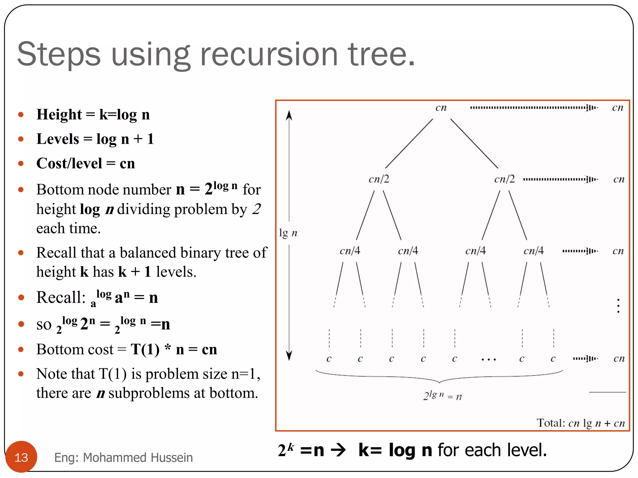 Steps using recursion tree.
 Height = k=log n
 Levels = log n + 1
 Cost/level = cn
 Bottom node number n = 2log n for
height log n dividing problem by 2
each time.
 Recall that a balanced binary tree of
height k has k + 1 levels.
 Recall: a
log an = n
 so 2
log 2n = 2
log n =n
 Bottom cost = T(1) * n = cn
 Note that T(1) is problem size n=1,
there are n subproblems at bottom.
13 Eng: Mohammed Hussein 2k =n  k= log n for each level.
 