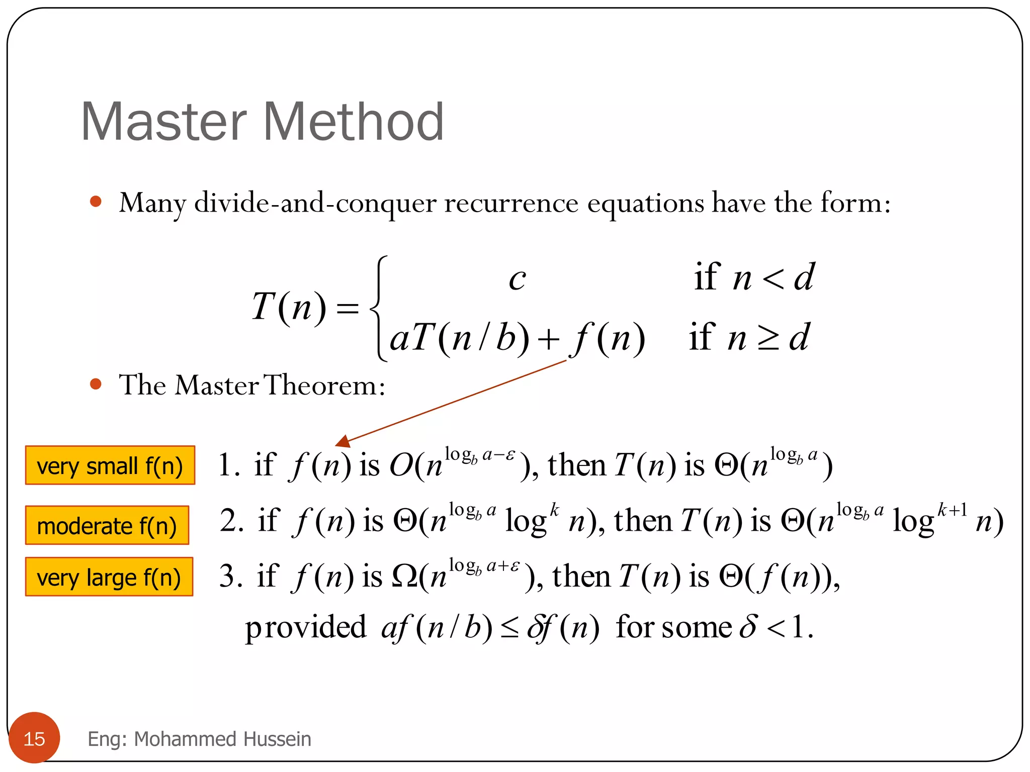 Master Method
 Many divide-and-conquer recurrence equations have the form:
 The MasterTheorem:






dnnfbnaT
dnc
nT
if)()/(
if
)(
.1somefor)()/(provided
)),((is)(then),(is)(if3.
)log(is)(then),log(is)(if2.
)(is)(then),(is)(if1.
log
1loglog
loglog










nfbnaf
nfnTnnf
nnnTnnnf
nnTnOnf
a
kaka
aa
b
bb
bb
15 Eng: Mohammed Hussein
very small f(n)
moderate f(n)
very large f(n)
 