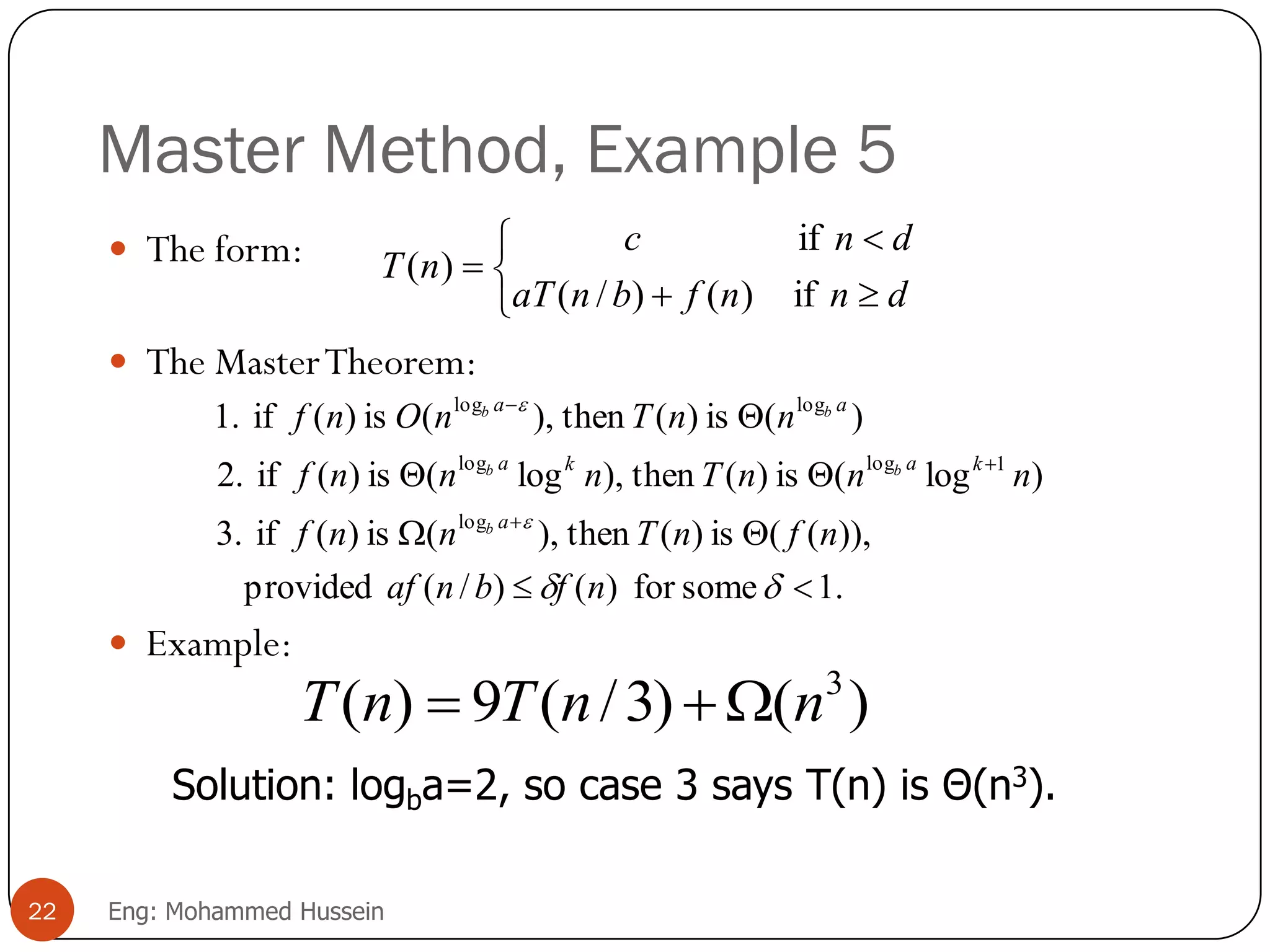 Master Method, Example 5
 The form:
 The MasterTheorem:
 Example:






dnnfbnaT
dnc
nT
if)()/(
if
)(
.1somefor)()/(provided
)),((is)(then),(is)(if3.
)log(is)(then),log(is)(if2.
)(is)(then),(is)(if1.
log
1loglog
loglog










nfbnaf
nfnTnnf
nnnTnnnf
nnTnOnf
a
kaka
aa
b
bb
bb
)()3/(9)( 3
nnTnT 
Solution: logba=2, so case 3 says T(n) is Θ(n3).
22 Eng: Mohammed Hussein
 