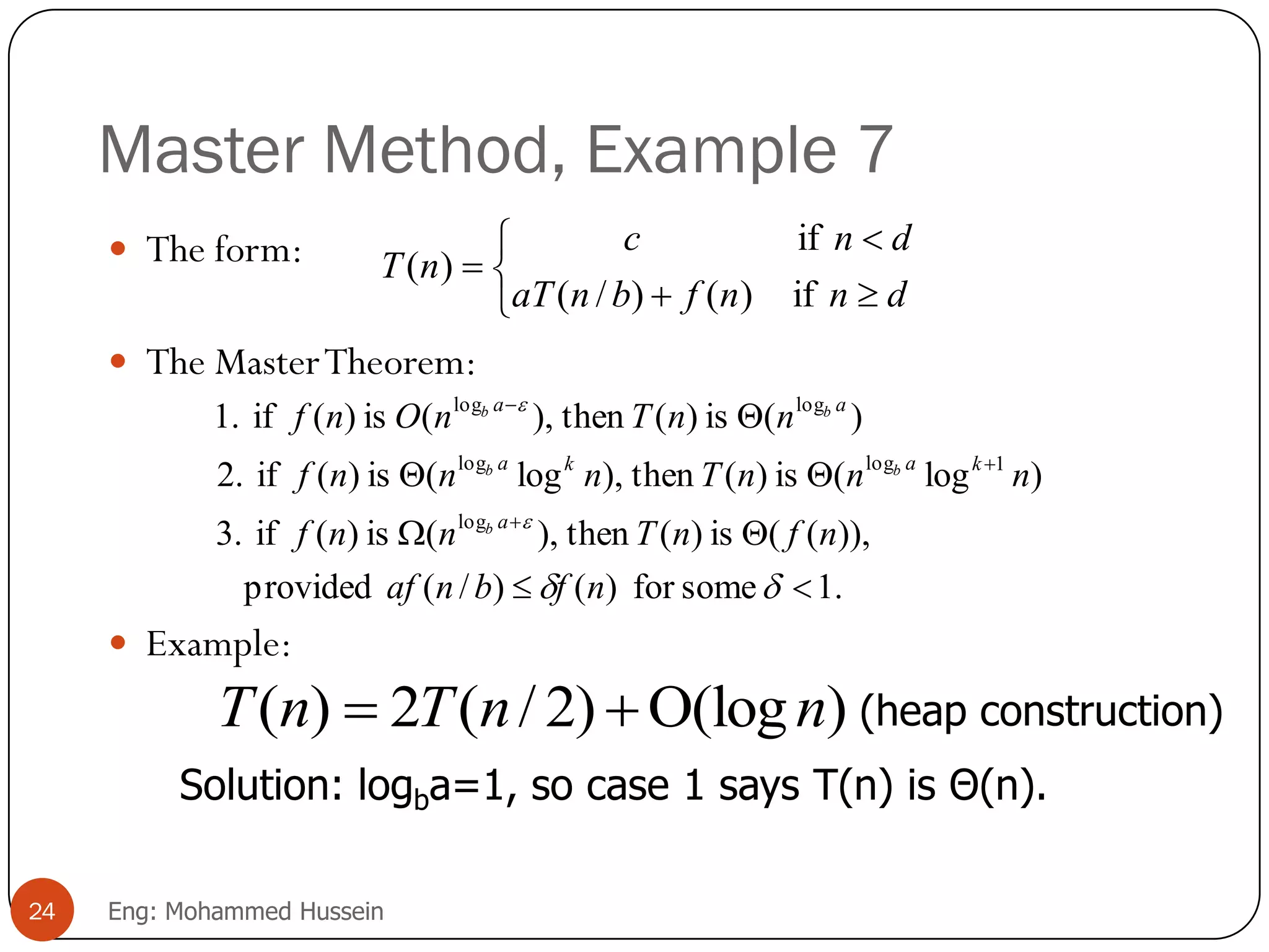 Master Method, Example 7
 The form:
 The MasterTheorem:
 Example:






dnnfbnaT
dnc
nT
if)()/(
if
)(
.1somefor)()/(provided
)),((is)(then),(is)(if3.
)log(is)(then),log(is)(if2.
)(is)(then),(is)(if1.
log
1loglog
loglog










nfbnaf
nfnTnnf
nnnTnnnf
nnTnOnf
a
kaka
aa
b
bb
bb
)(log)2/(2)( nnTnT 
Solution: logba=1, so case 1 says T(n) is Θ(n).
(heap construction)
24 Eng: Mohammed Hussein
 