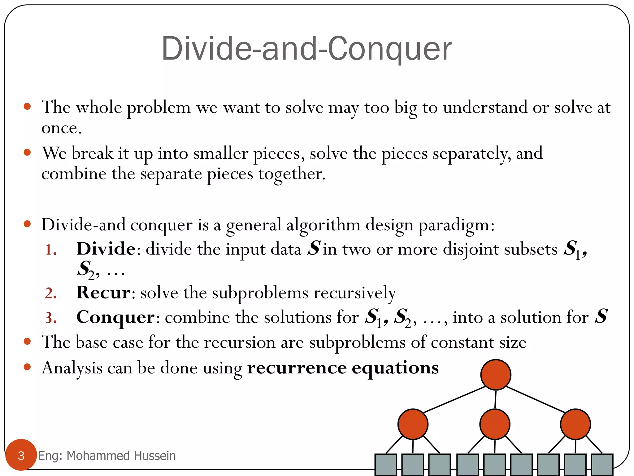 Divide-and-Conquer
 The whole problem we want to solve may too big to understand or solve at
once.
 We break it up into smaller pieces, solve the pieces separately, and
combine the separate pieces together.
 Divide-and conquer is a general algorithm design paradigm:
1. Divide: divide the input data S in two or more disjoint subsets S1,
S2, …
2. Recur: solve the subproblems recursively
3. Conquer: combine the solutions for S1, S2, …, into a solution for S
 The base case for the recursion are subproblems of constant size
 Analysis can be done using recurrence equations
3 Eng: Mohammed Hussein
 