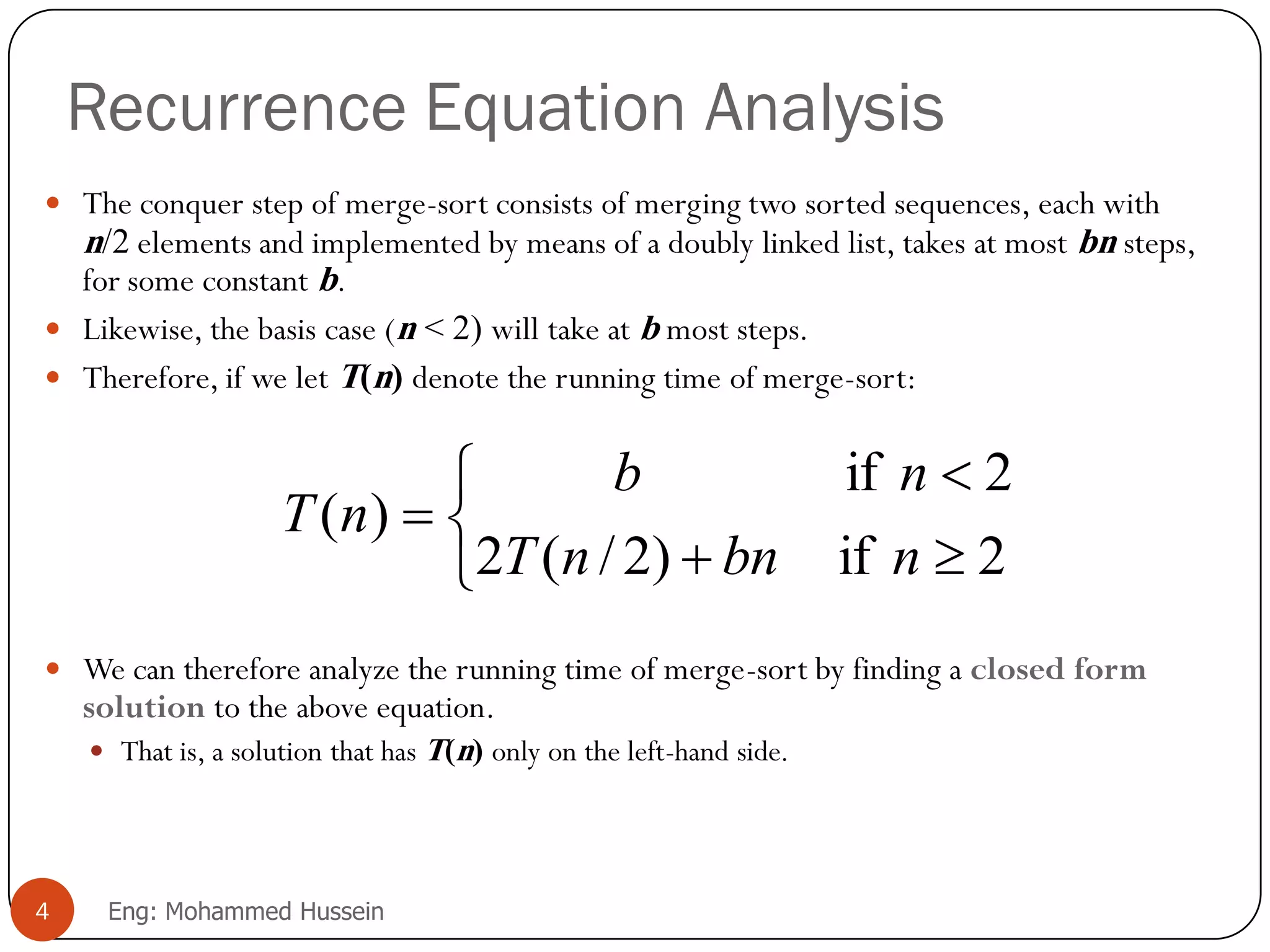 Recurrence Equation Analysis
 The conquer step of merge-sort consists of merging two sorted sequences, each with
n/2 elements and implemented by means of a doubly linked list, takes at most bn steps,
for some constant b.
 Likewise, the basis case (n < 2) will take at b most steps.
 Therefore, if we let T(n) denote the running time of merge-sort:
 We can therefore analyze the running time of merge-sort by finding a closed form
solution to the above equation.
 That is, a solution that has T(n) only on the left-hand side.






2if)2/(2
2if
)(
nbnnT
nb
nT
4 Eng: Mohammed Hussein
 