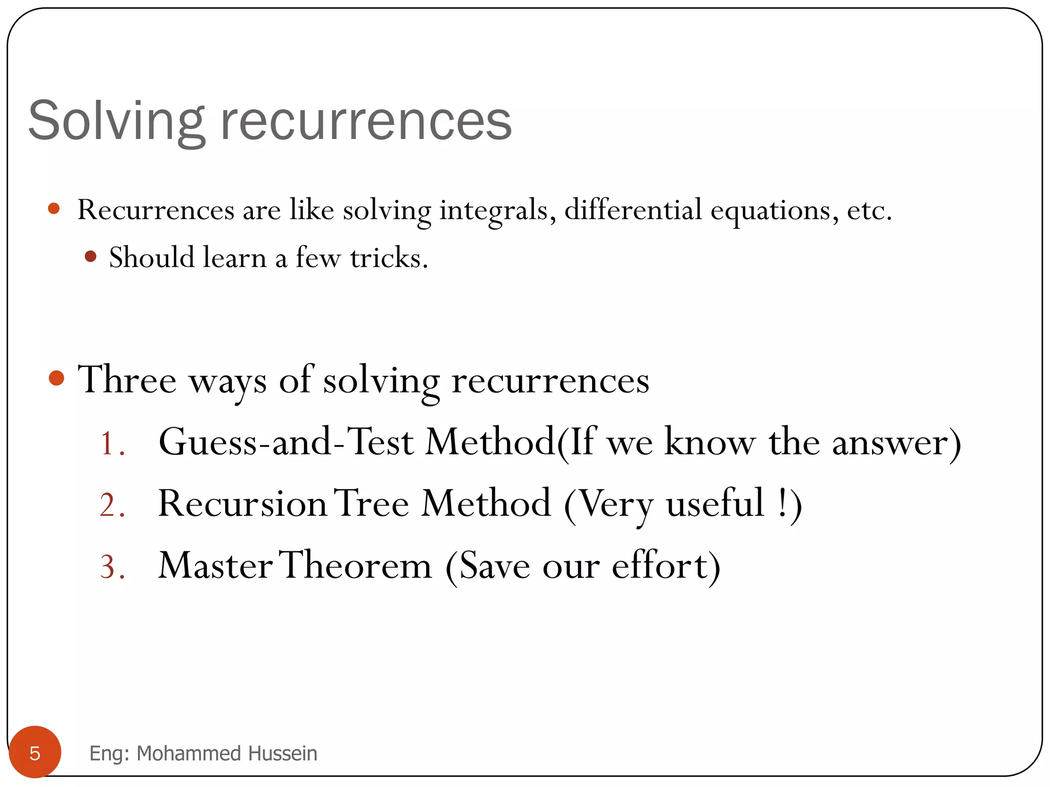 Solving recurrences
 Recurrences are like solving integrals, differential equations, etc.
 Should learn a few tricks.
 Three ways of solving recurrences
1. Guess-and-Test Method(If we know the answer)
2. RecursionTree Method (Very useful !)
3. MasterTheorem (Save our effort)
5 Eng: Mohammed Hussein
 