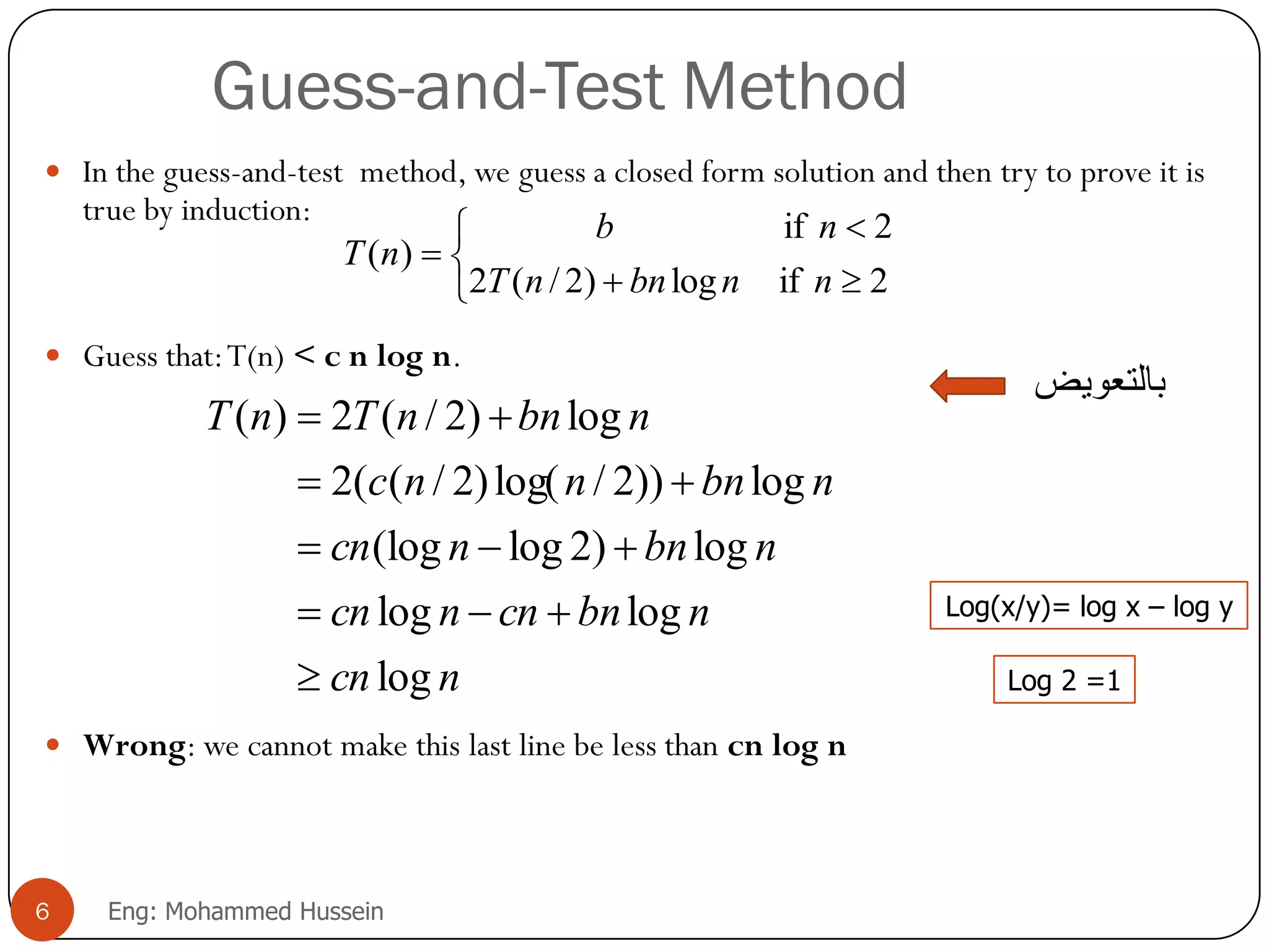 Guess-and-Test Method
 In the guess-and-test method, we guess a closed form solution and then try to prove it is
true by induction:
 Guess that:T(n) < c n log n.
 Wrong: we cannot make this last line be less than cn log n
ncn
nbncnncn
nbnncn
nbnnnc
nbnnTnT
log
loglog
log)2log(log
log))2/log()2/((2
log)2/(2)(











2iflog)2/(2
2if
)(
nnbnnT
nb
nT
6 Eng: Mohammed Hussein
Log(x/y)= log x – log y
Log 2 =1
‫بالتعويض‬
 