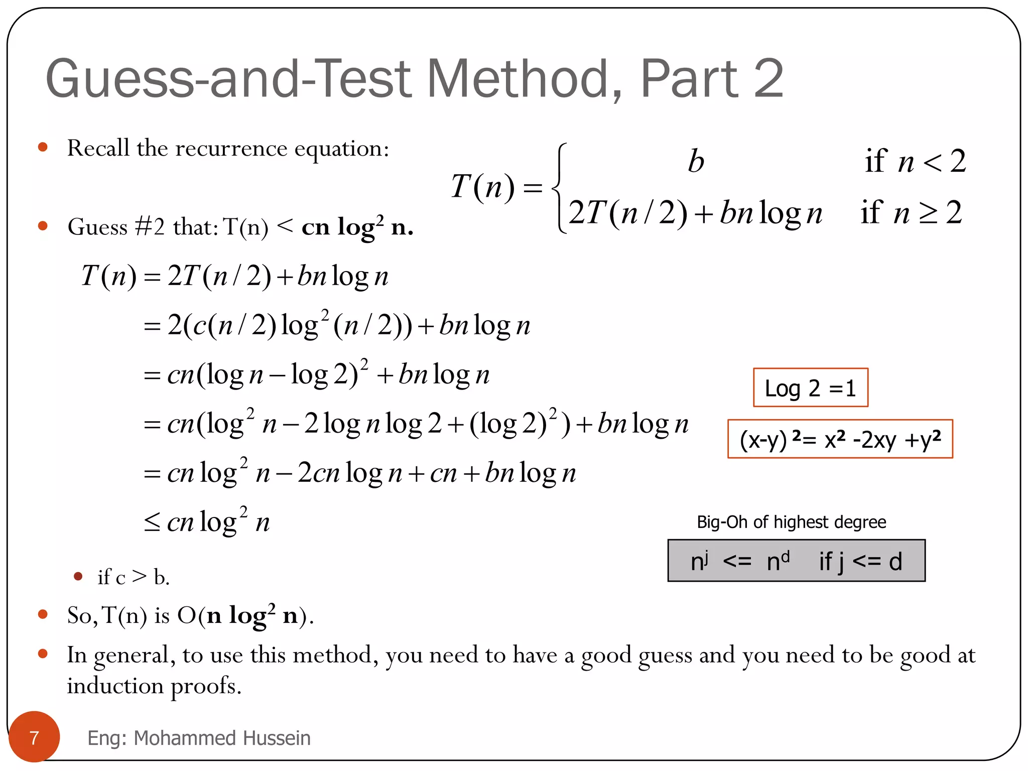 Guess-and-Test Method, Part 2
 Recall the recurrence equation:
 Guess #2 that:T(n) < cn log2 n.
 if c > b.
 So,T(n) is O(n log2 n).
 In general, to use this method, you need to have a good guess and you need to be good at
induction proofs.
ncn
nbncnncnncn
nbnnncn
nbnncn
nbnnnc
nbnnTnT
2
2
22
2
2
log
loglog2log
log))2(log2loglog2(log
log)2log(log
log))2/(log)2/((2
log)2/(2)(












2iflog)2/(2
2if
)(
nnbnnT
nb
nT
7 Eng: Mohammed Hussein
(x-y) 2= x2 -2xy +y2
Log 2 =1
nj <= nd if j <= d
Big-Oh of highest degree
 