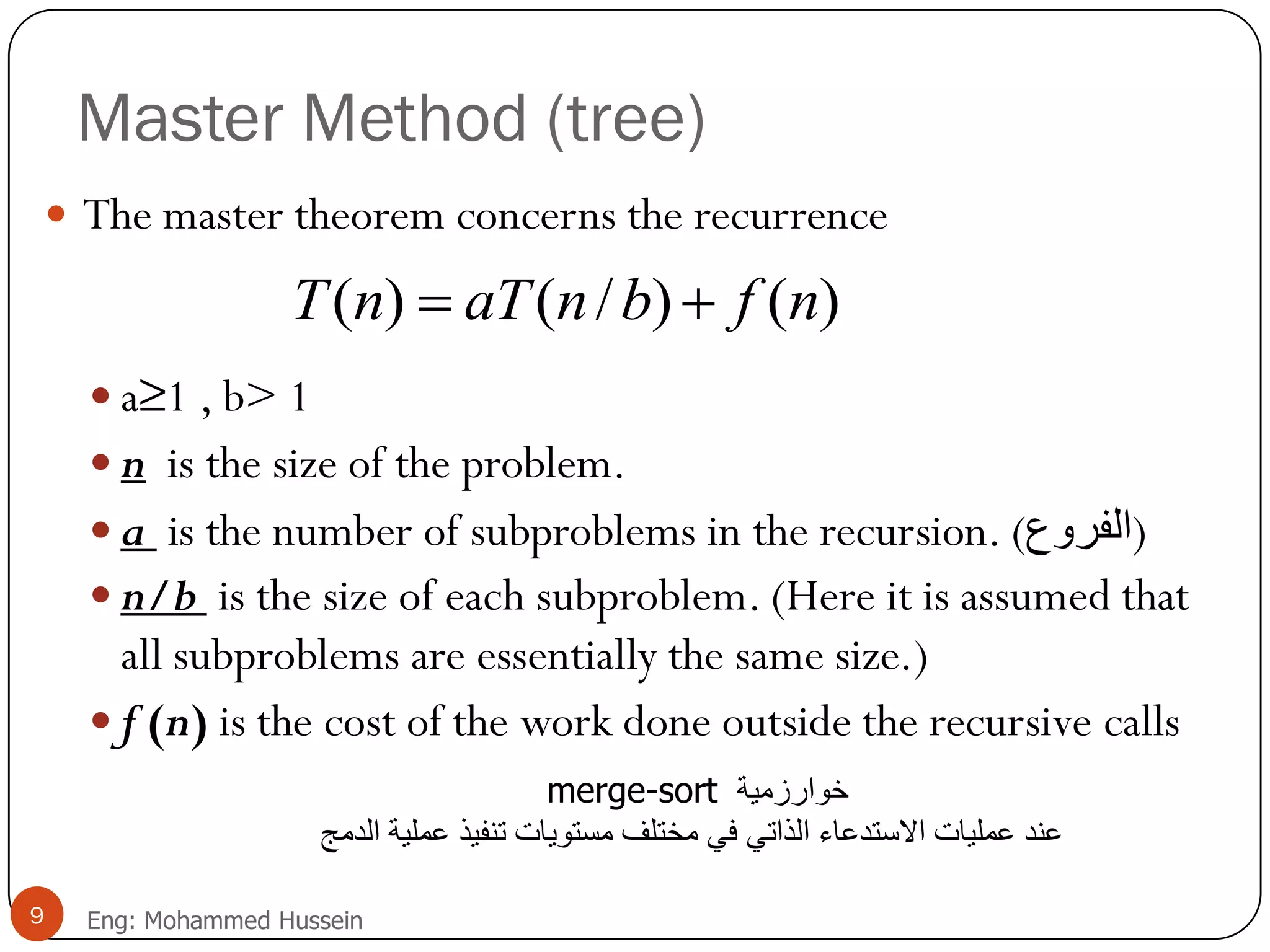 Master Method (tree)
 The master theorem concerns the recurrence
 a≥1 , b> 1
 n is the size of the problem.
 a is the number of subproblems in the recursion. (‫)الفزوع‬
 n/b is the size of each subproblem. (Here it is assumed that
all subproblems are essentially the same size.)
 f (n) is the cost of the work done outside the recursive calls
)()/()( nfbnaTnT 
9 Eng: Mohammed Hussein
merge-sort ‫خوارسمية‬
‫االستدعاء‬ ‫عمليات‬ ‫عند‬‫الذاتي‬‫الدمج‬ ‫عملية‬ ‫تنفيذ‬ ‫مستويات‬ ‫مختلف‬ ‫في‬
 