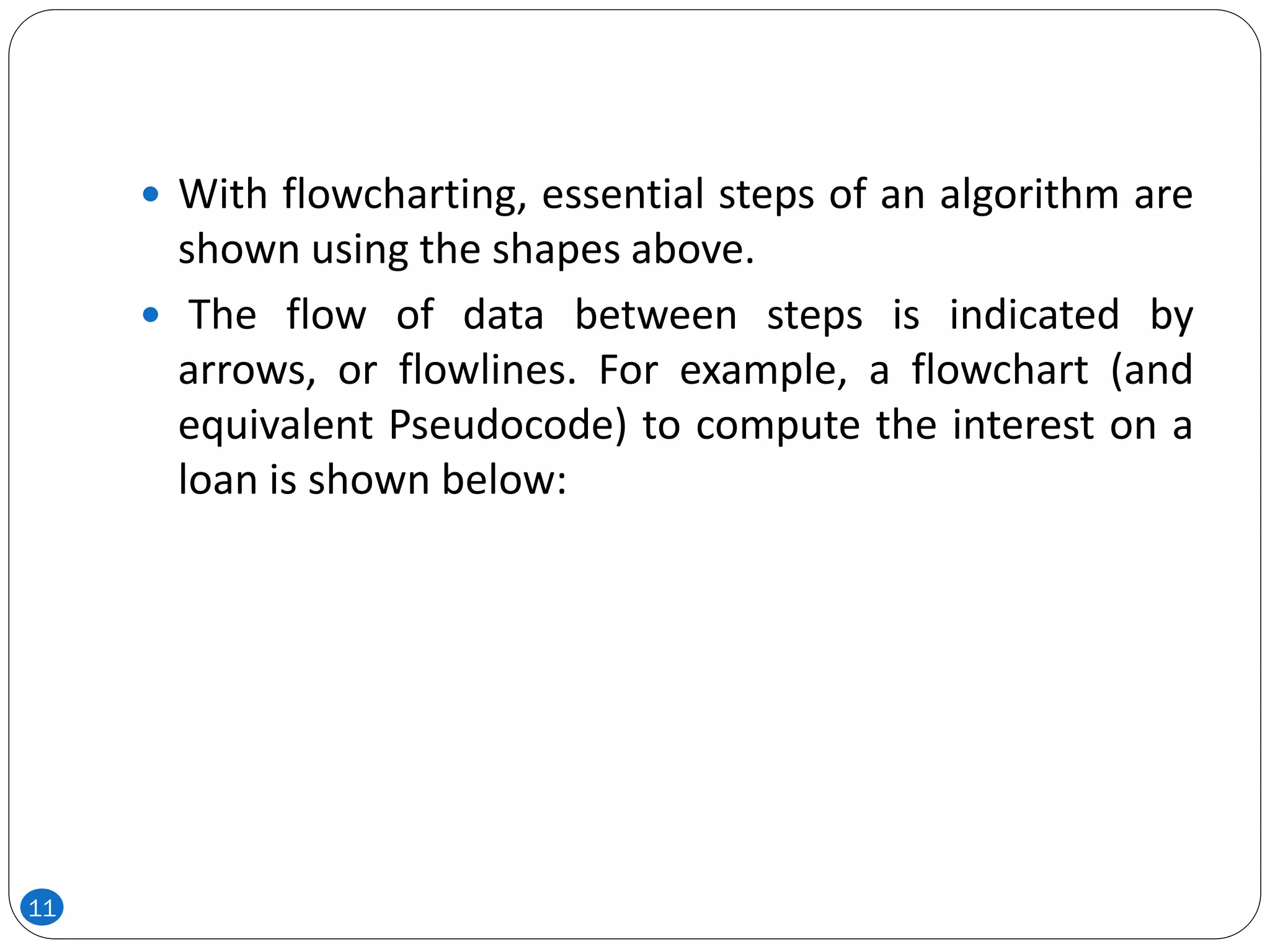  With flowcharting, essential steps of an algorithm are
shown using the shapes above.
 The flow of data between steps is indicated by
arrows, or flowlines. For example, a flowchart (and
equivalent Pseudocode) to compute the interest on a
loan is shown below:
11
 