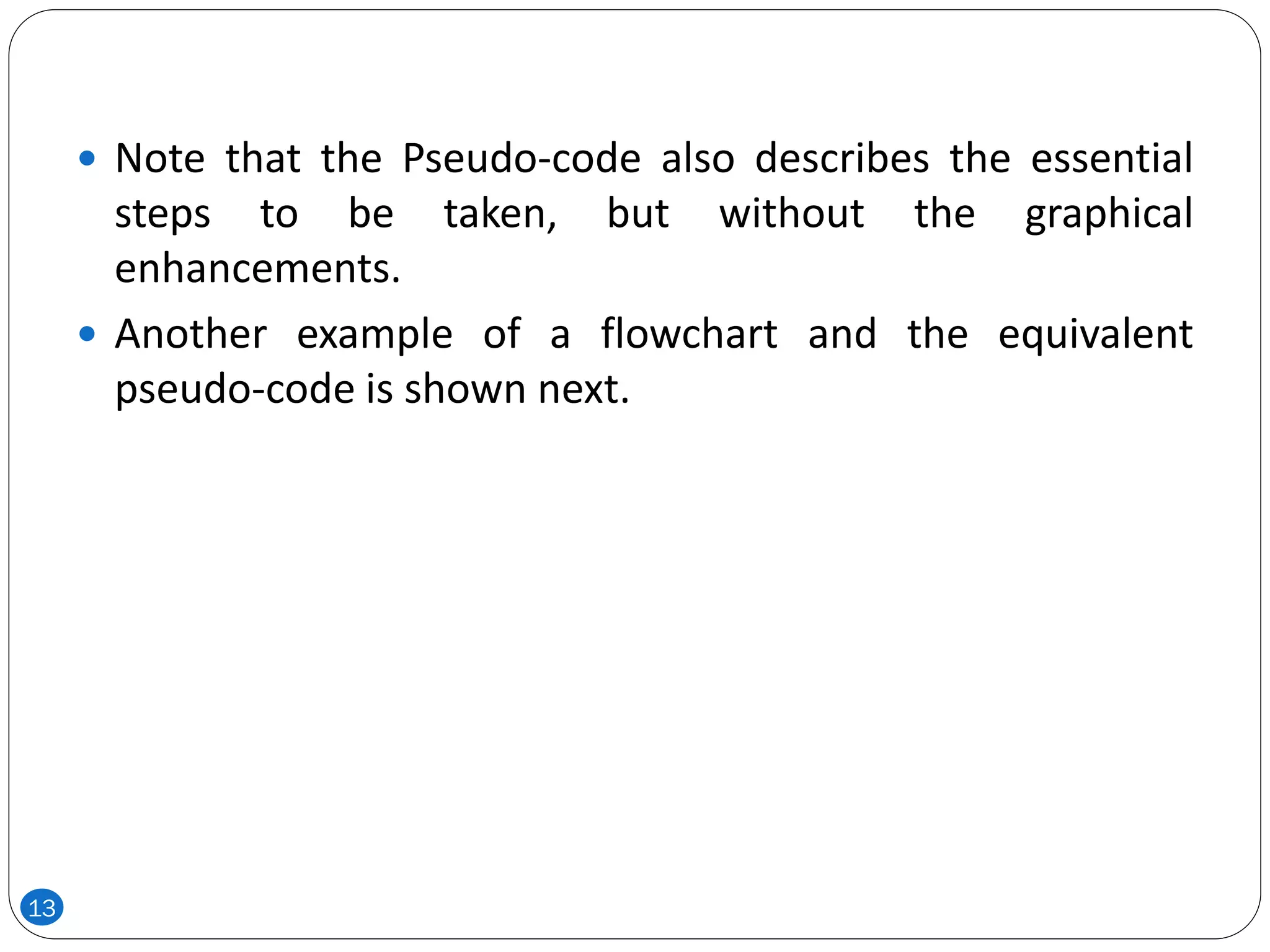  Note that the Pseudo-code also describes the essential
steps to be taken, but without the graphical
enhancements.
 Another example of a flowchart and the equivalent
pseudo-code is shown next.
13
 