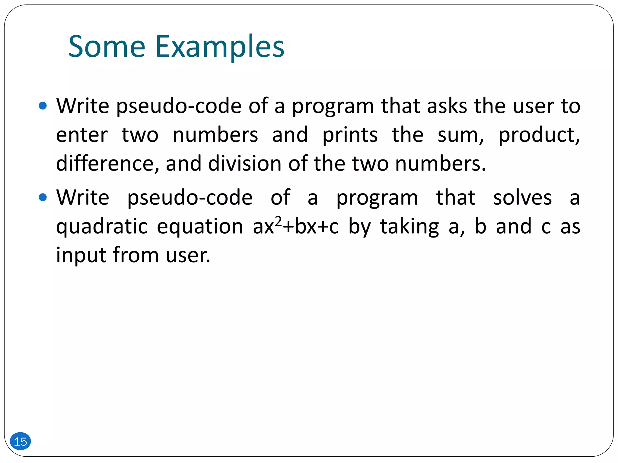 Some Examples
 Write pseudo-code of a program that asks the user to
enter two numbers and prints the sum, product,
difference, and division of the two numbers.
 Write pseudo-code of a program that solves a
quadratic equation ax2+bx+c by taking a, b and c as
input from user.
15
 