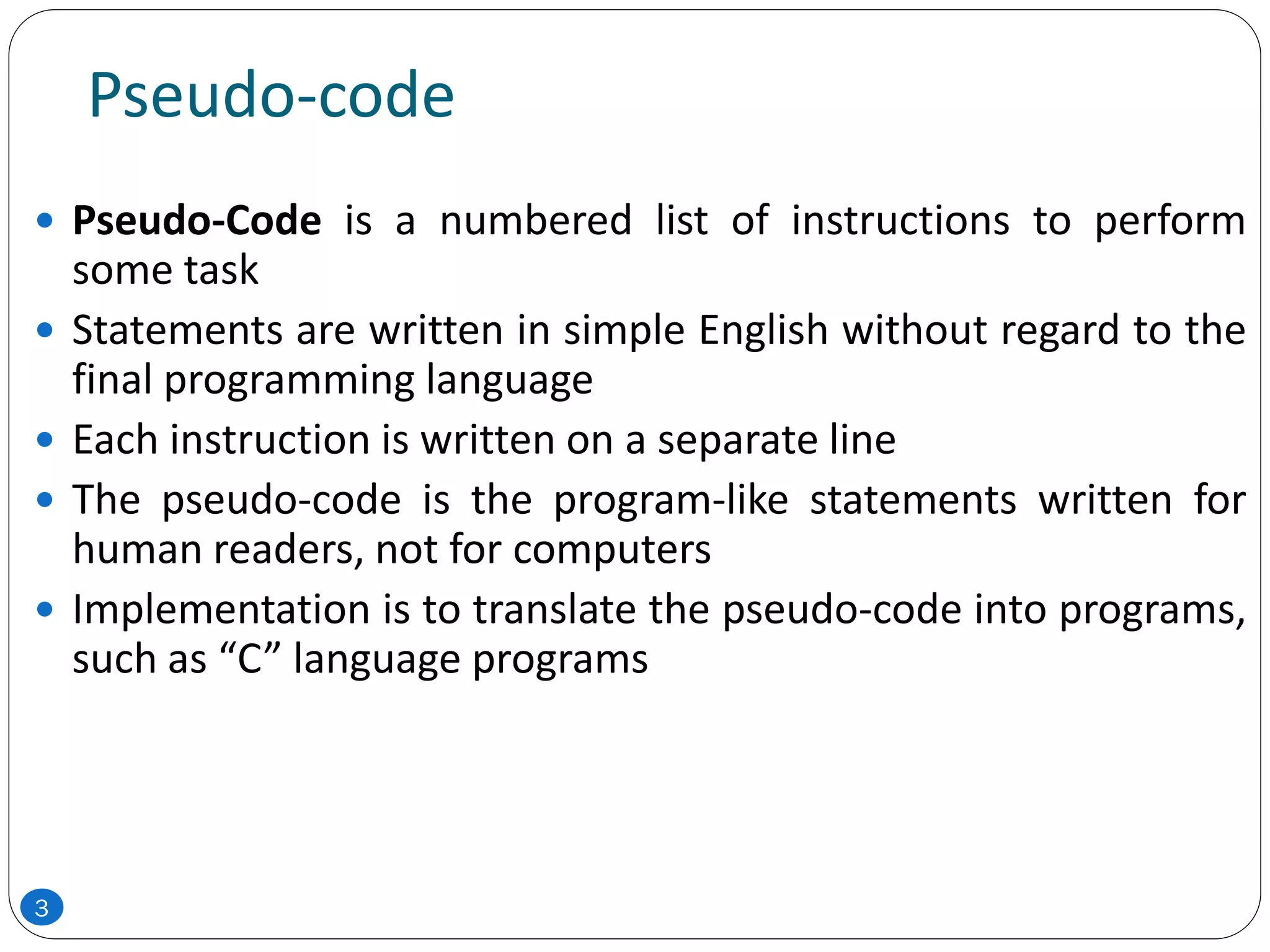 Pseudo-code
 Pseudo-Code is a numbered list of instructions to perform
some task
 Statements are written in simple English without regard to the
final programming language
 Each instruction is written on a separate line
 The pseudo-code is the program-like statements written for
human readers, not for computers
 Implementation is to translate the pseudo-code into programs,
such as “C” language programs
3
 