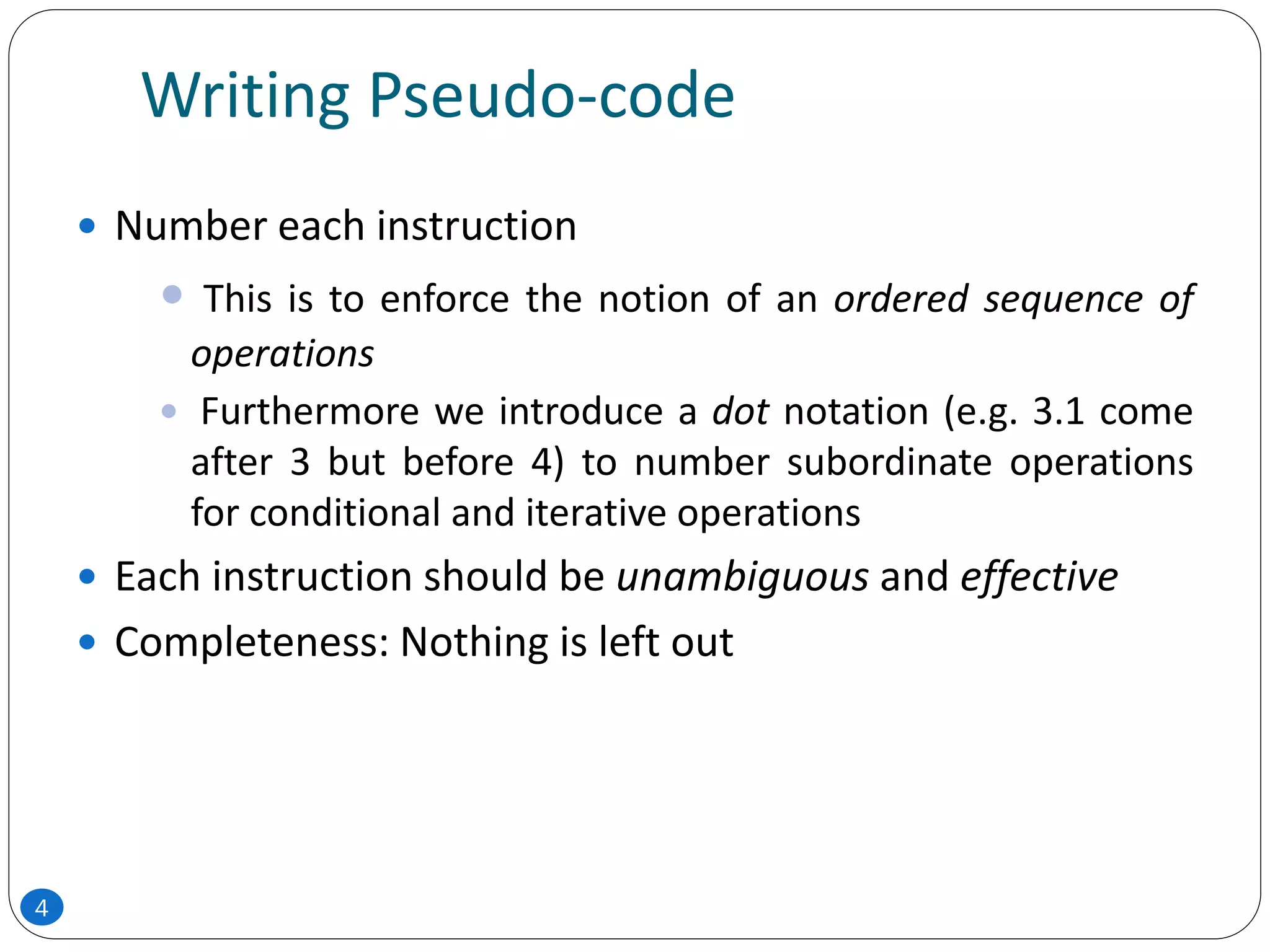 Writing Pseudo-code
 Number each instruction
 This is to enforce the notion of an ordered sequence of
operations
 Furthermore we introduce a dot notation (e.g. 3.1 come
after 3 but before 4) to number subordinate operations
for conditional and iterative operations
 Each instruction should be unambiguous and effective
 Completeness: Nothing is left out
4
 