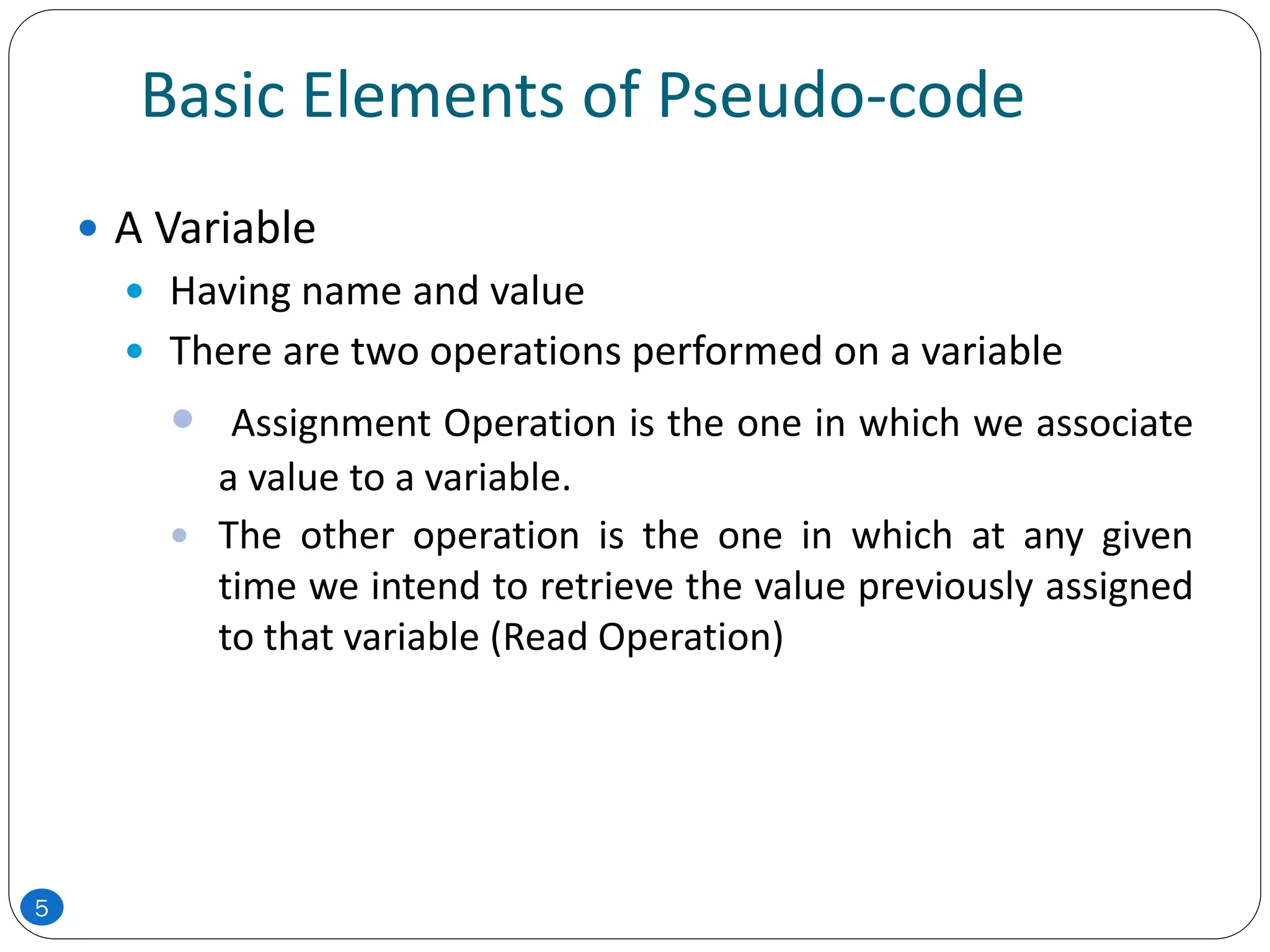 Basic Elements of Pseudo-code
 A Variable
 Having name and value
 There are two operations performed on a variable
 Assignment Operation is the one in which we associate
a value to a variable.
 The other operation is the one in which at any given
time we intend to retrieve the value previously assigned
to that variable (Read Operation)
5
 