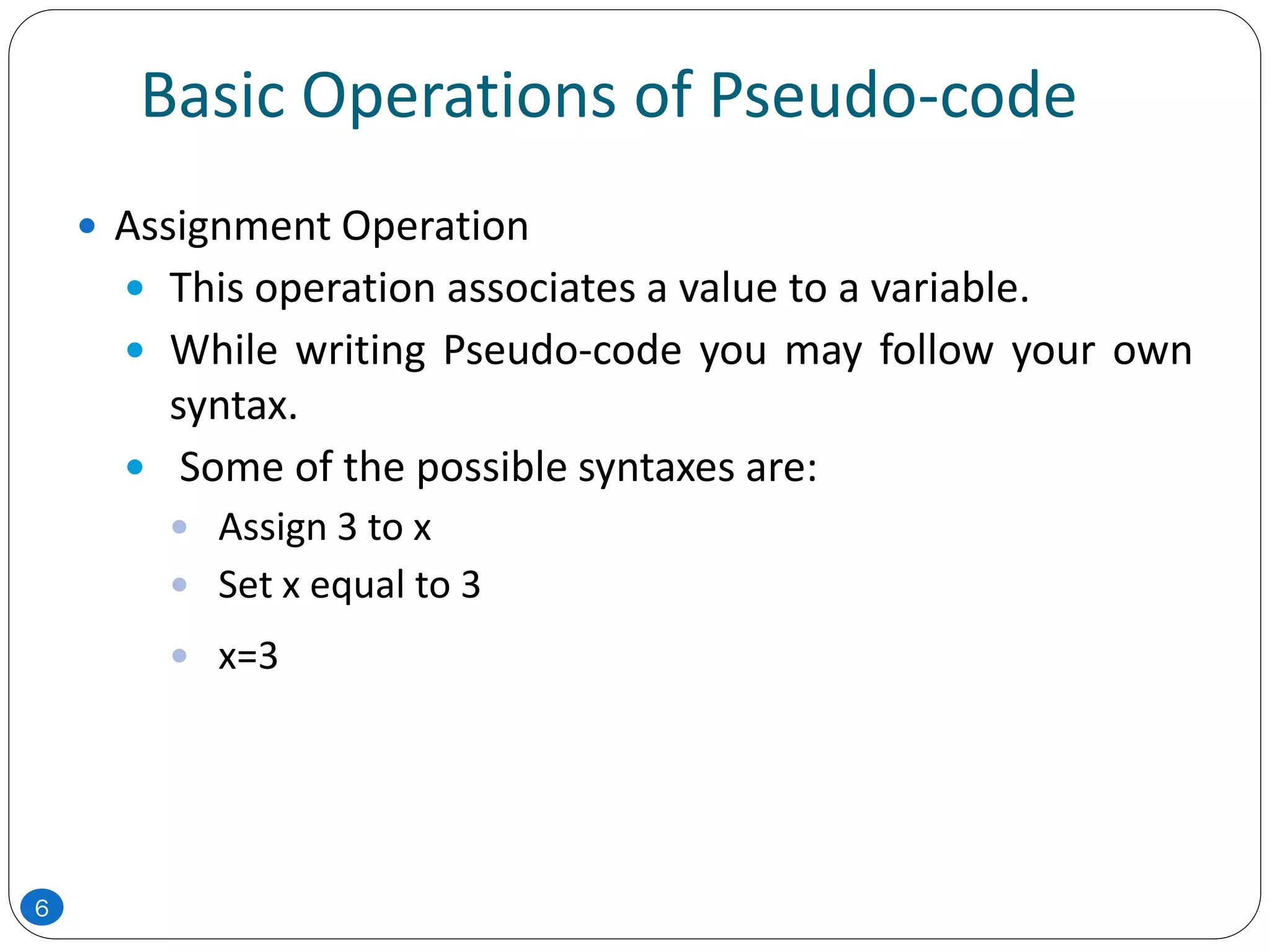 Basic Operations of Pseudo-code
 Assignment Operation
 This operation associates a value to a variable.
 While writing Pseudo-code you may follow your own
syntax.
 Some of the possible syntaxes are:
 Assign 3 to x
 Set x equal to 3
 x=3
6
 