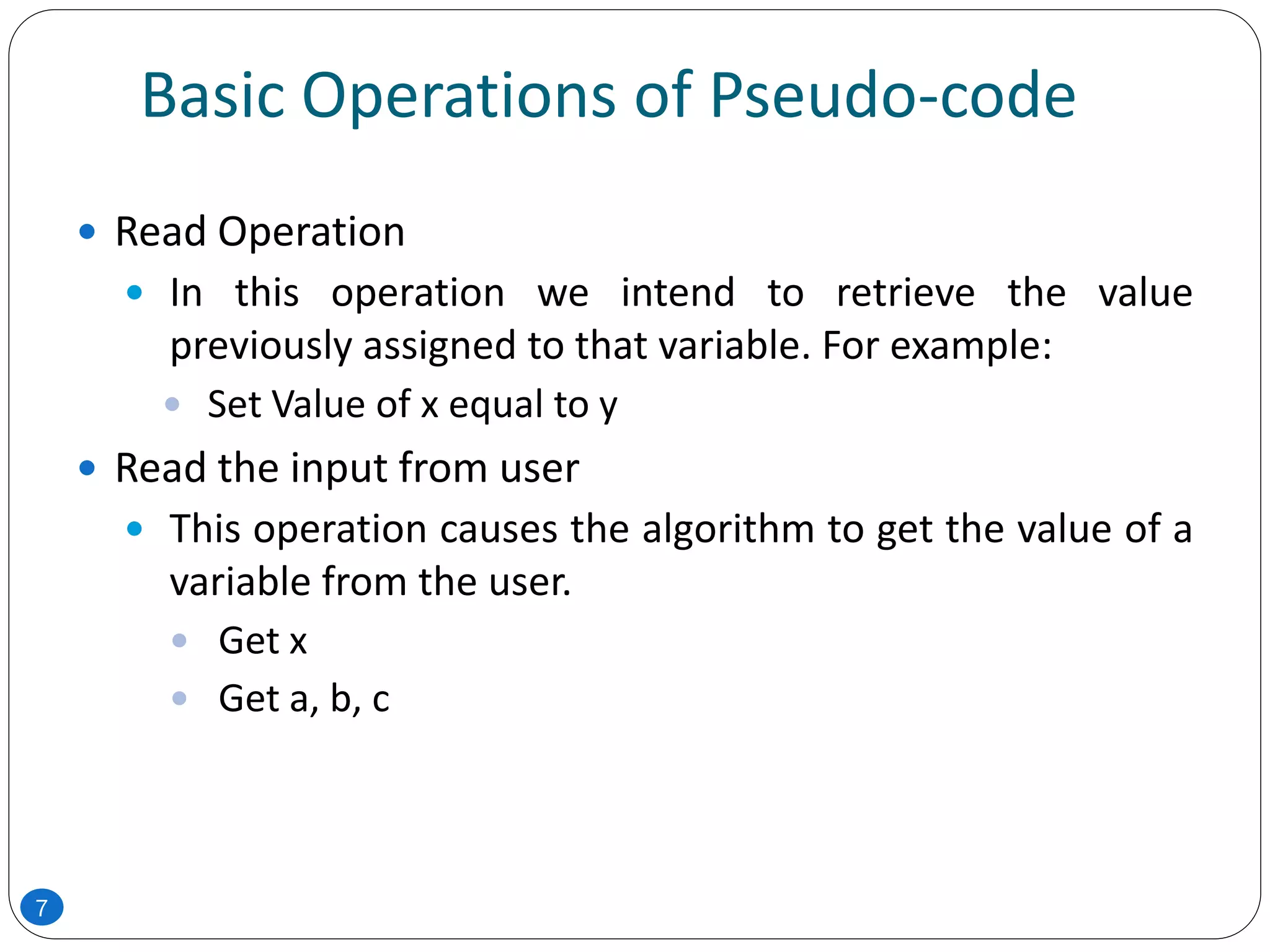 Basic Operations of Pseudo-code
 Read Operation
 In this operation we intend to retrieve the value
previously assigned to that variable. For example:
 Set Value of x equal to y
 Read the input from user
 This operation causes the algorithm to get the value of a
variable from the user.
 Get x
 Get a, b, c
7
 