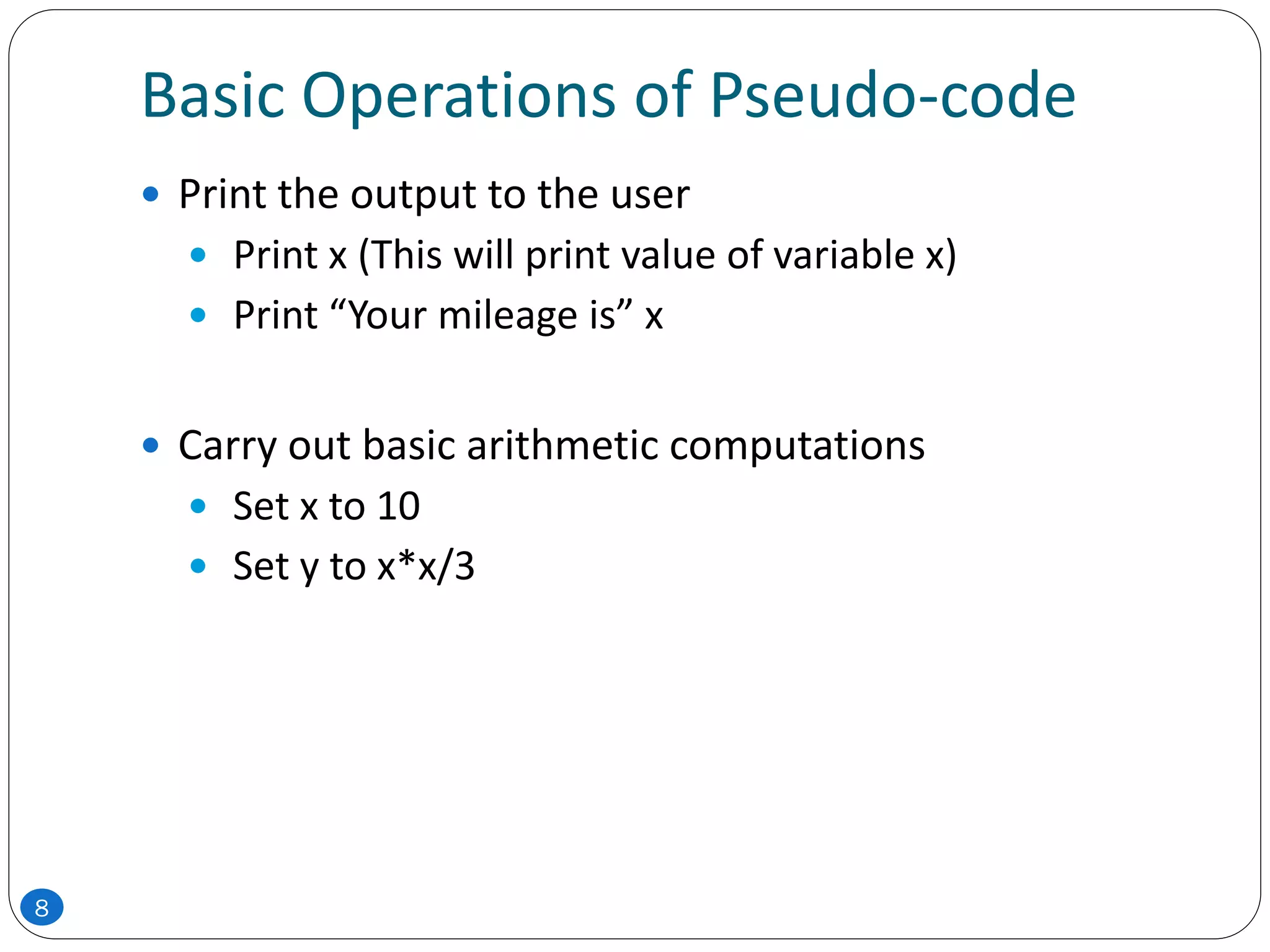 Basic Operations of Pseudo-code
 Print the output to the user
 Print x (This will print value of variable x)
 Print “Your mileage is” x
 Carry out basic arithmetic computations
 Set x to 10
 Set y to x*x/3
8
 