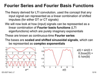 EE-2027 SaS, L7 12/16
Fourier Series and Fourier Basis Functions
The theory derived for LTI convolution, used the concept that any
input signal can represented as a linear combination of shifted
impulses (for either DT or CT signals)
We will now look at how (input) signals can be represented as a
linear combination of Fourier basis functions (LTI
eigenfunctions) which are purely imaginary exponentials
These are known as continuous-time Fourier series
The bases are scaled and shifted sinusoidal signals, which can
be represented as complex exponentials
x(t) = sin(t) +
0.2cos(2t) +
0.1sin(5t)
x(t)ejωt
 