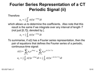 EE-2027 SaS, L7 15/16
Fourier Series Representation of a CT
Periodic Signal (ii)
Therefore
which allows us to determine the coefficients. Also note that this
result is the same if we integrate over any interval of length T
(not just [0,T]), denoted by
To summarise, if x(t) has a Fourier series representation, then the
pair of equations that defines the Fourier series of a periodic,
continuous-time signal:
∫
−
=
T
tjn
Tn dtetxa
0
1 0
)( ω
∫T
∫
−
=
T
tjn
Tn dtetxa 0
)(1 ω
∫∫
∑∑
−−
∞
−∞=
∞
−∞=
==
==
T
tTjk
TT
tjk
Tk
k
tTjk
k
k
tjk
k
dtetxdtetxa
eaeatx
)/2(11
)/2(
)()(
)(
0
0
πω
πω
 