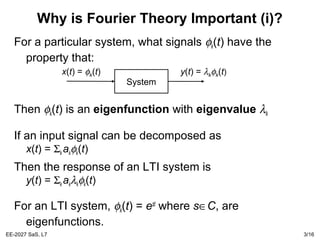 EE-2027 SaS, L7 3/16
Why is Fourier Theory Important (i)?
For a particular system, what signals φk(t) have the
property that:
Then φk(t) is an eigenfunction with eigenvalue λk
If an input signal can be decomposed as
x(t) = Σk akφk(t)
Then the response of an LTI system is
y(t) = Σk akλkφk(t)
For an LTI system, φk(t) = est
where s∈C, are
eigenfunctions.
System
x(t) = φk(t) y(t) = λkφk(t)
 