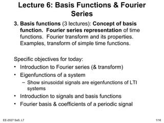 EE-2027 SaS, L7 1/16
Lecture 6: Basis Functions & Fourier
Series
3. Basis functions (3 lectures): Concept of basis
function. Fourier series representation of time
functions. Fourier transform and its properties.
Examples, transform of simple time functions.
Specific objectives for today:
• Introduction to Fourier series (& transform)
• Eigenfunctions of a system
– Show sinusoidal signals are eigenfunctions of LTI
systems
• Introduction to signals and basis functions
• Fourier basis & coefficients of a periodic signal
 