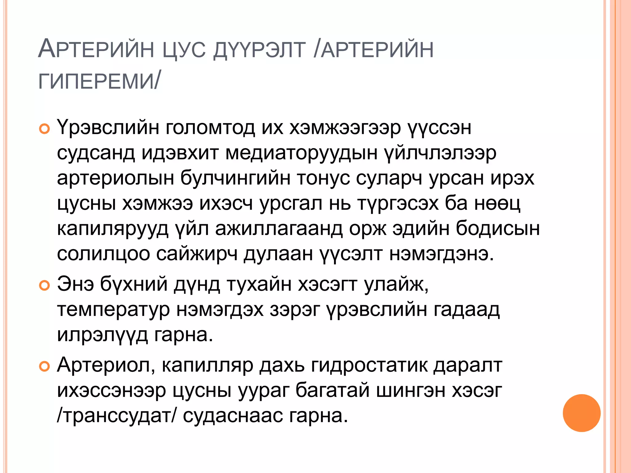 АРТЕРИЙН ЦУС ДҮҮРЭЛТ /АРТЕРИЙН
ГИПЕРЕМИ/
Үрэвслийн голомтод их хэмжээгээр үүссэн
судсанд идэвхит медиаторуудын үйлчлэлээр
артериолын булчингийн тонус суларч урсан ирэх
цусны хэмжээ ихэсч урсгал нь түргэсэх ба нөөц
капилярууд үйл ажиллагаанд орж эдийн бодисын
солилцоо сайжирч дулаан үүсэлт нэмэгдэнэ.
 Энэ бүхний дүнд тухайн хэсэгт улайж,
температур нэмэгдэх зэрэг үрэвслийн гадаад
илрэлүүд гарна.
 Артериол, капилляр дахь гидростатик даралт
ихэссэнээр цусны уураг багатай шингэн хэсэг
/транссудат/ судаснаас гарна.


 