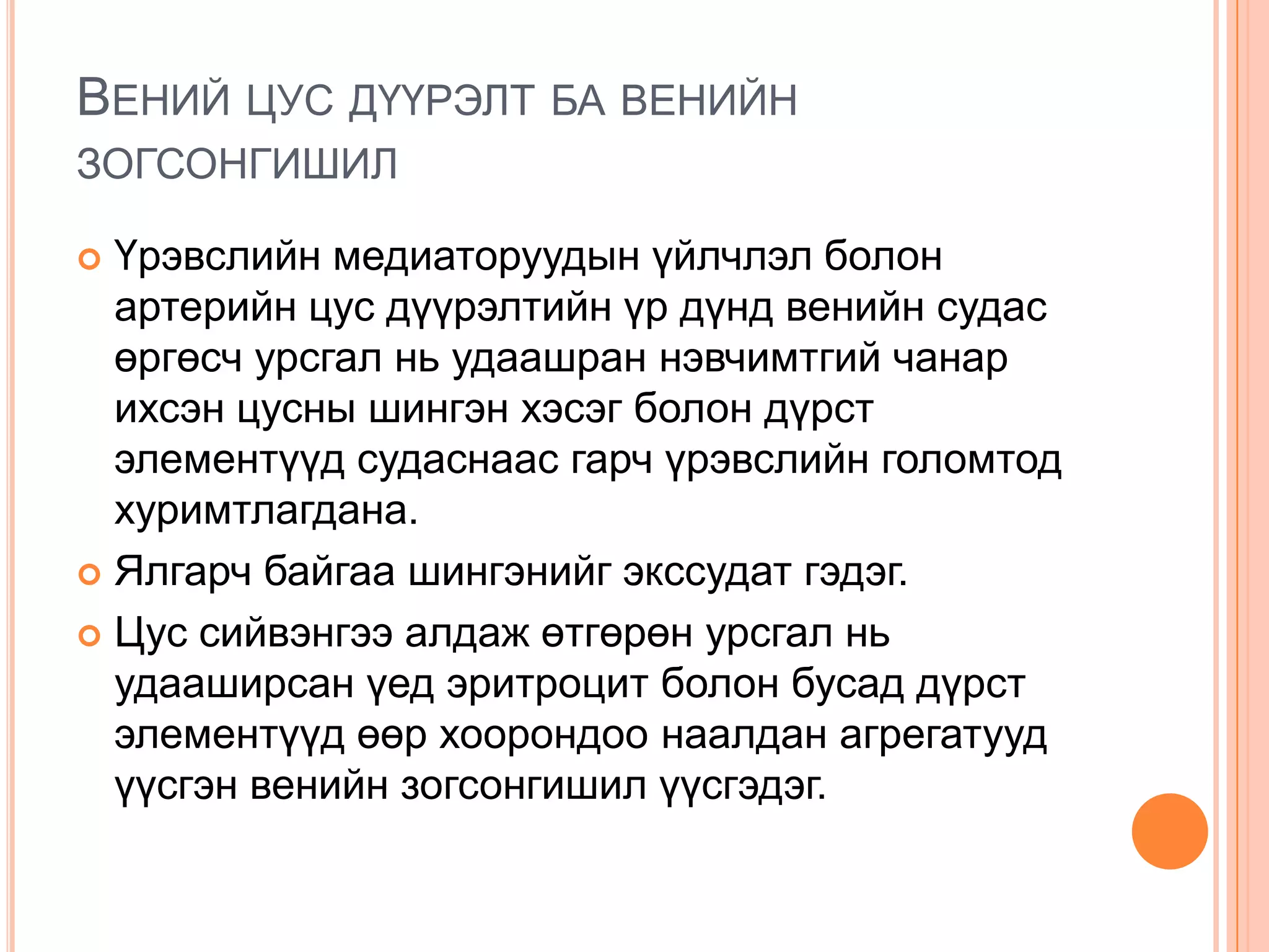 ВЕНИЙ ЦУС ДҮҮРЭЛТ БА ВЕНИЙН
ЗОГСОНГИШИЛ
Үрэвслийн медиаторуудын үйлчлэл болон
артерийн цус дүүрэлтийн үр дүнд венийн судас
өргөсч урсгал нь удаашран нэвчимтгий чанар
ихсэн цусны шингэн хэсэг болон дүрст
элементүүд судаснаас гарч үрэвслийн голомтод
хуримтлагдана.
 Ялгарч байгаа шингэнийг экссудат гэдэг.
 Цус сийвэнгээ алдаж өтгөрөн урсгал нь
удааширсан үед эритроцит болон бусад дүрст
элементүүд өөр хоорондоо наалдан агрегатууд
үүсгэн венийн зогсонгишил үүсгэдэг.


 