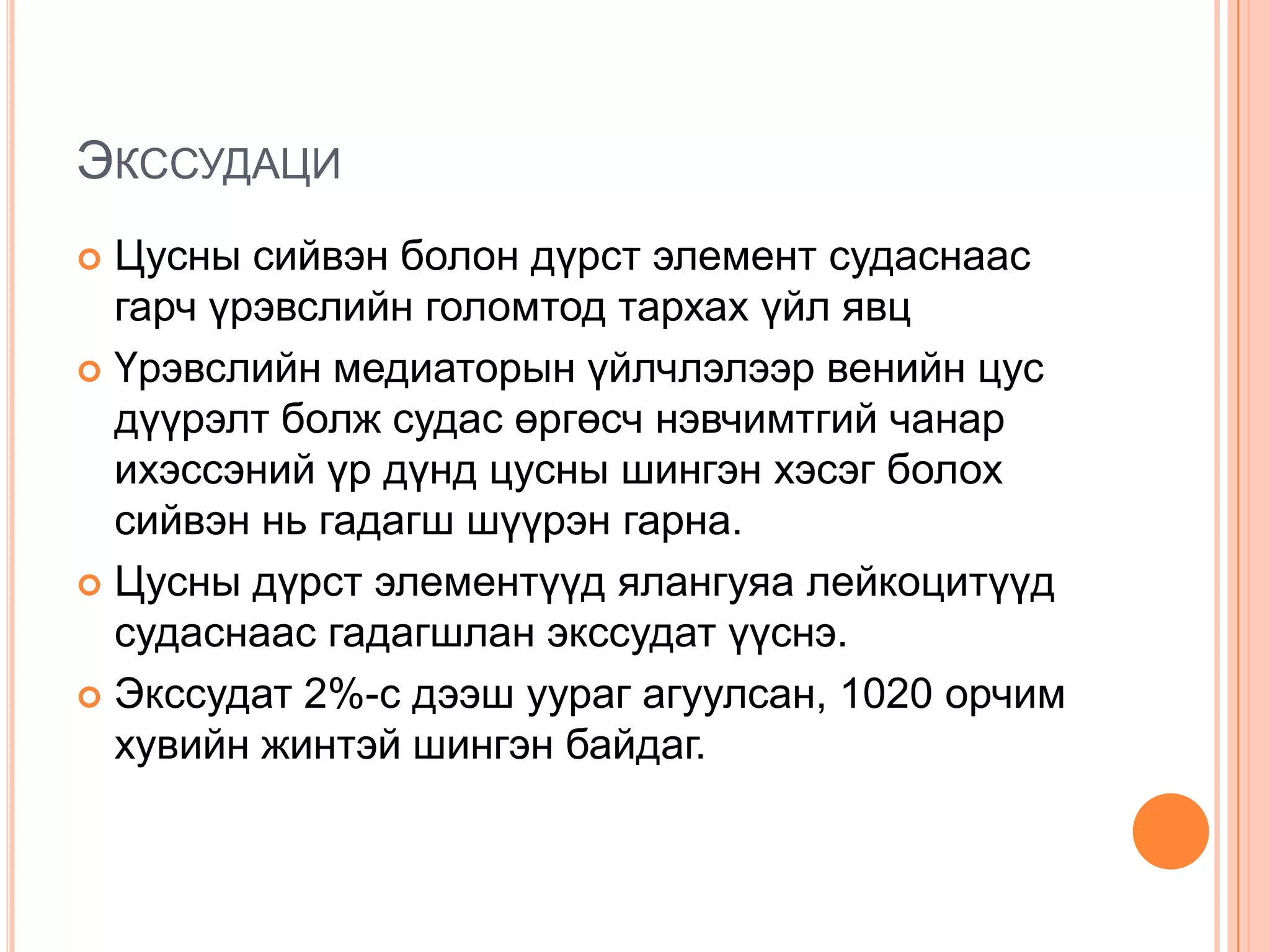 ЭКССУДАЦИ
Цусны сийвэн болон дүрст элемент судаснаас
гарч үрэвслийн голомтод тархах үйл явц
 Үрэвслийн медиаторын үйлчлэлээр венийн цус
дүүрэлт болж судас өргөсч нэвчимтгий чанар
ихэссэний үр дүнд цусны шингэн хэсэг болох
сийвэн нь гадагш шүүрэн гарна.
 Цусны дүрст элементүүд ялангуяа лейкоцитүүд
судаснаас гадагшлан экссудат үүснэ.
 Экссудат 2%-с дээш уураг агуулсан, 1020 орчим
хувийн жинтэй шингэн байдаг.


 
