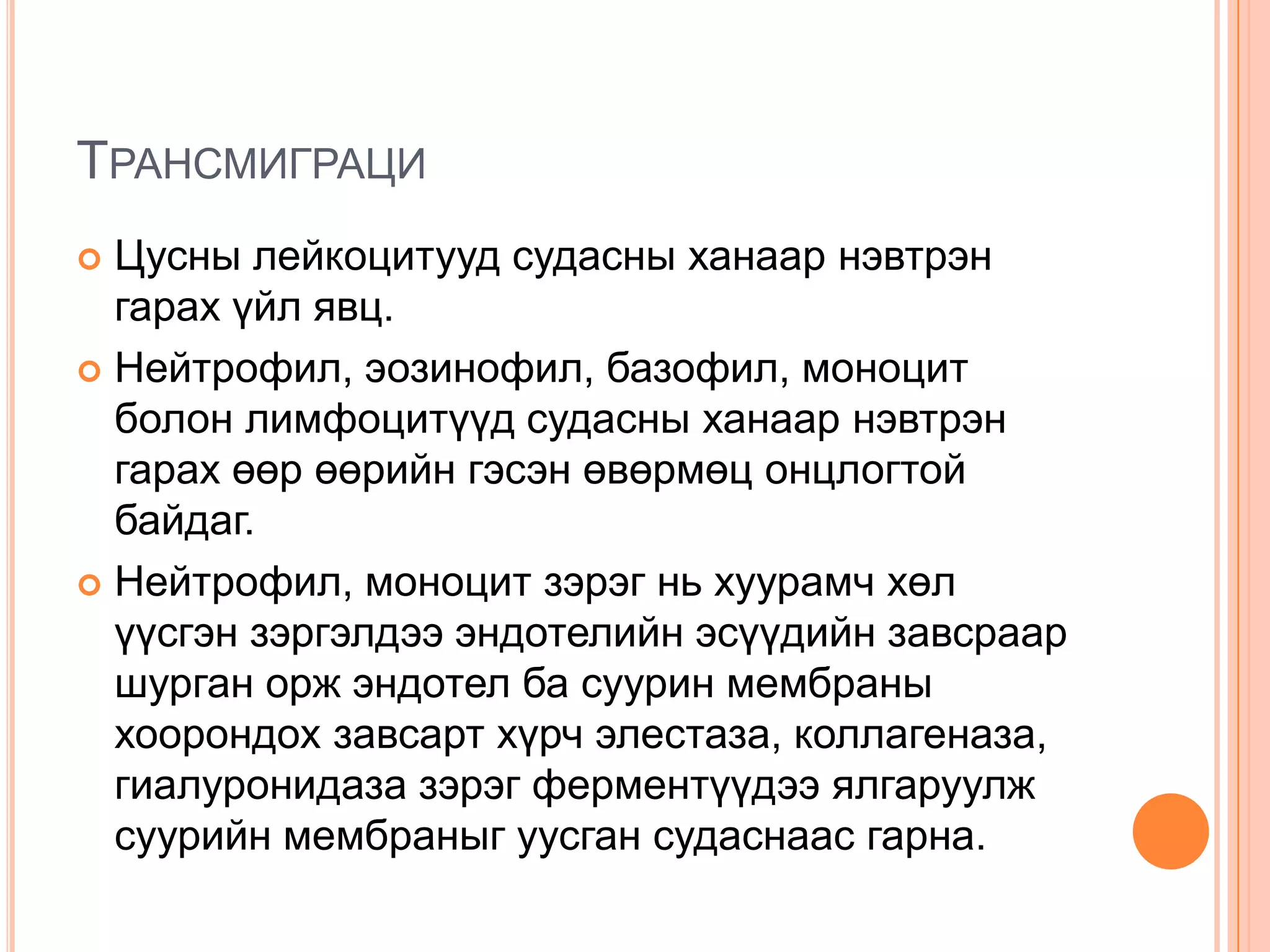 ТРАНСМИГРАЦИ
Цусны лейкоцитууд судасны ханаар нэвтрэн
гарах үйл явц.
 Нейтрофил, эозинофил, базофил, моноцит
болон лимфоцитүүд судасны ханаар нэвтрэн
гарах өөр өөрийн гэсэн өвөрмөц онцлогтой
байдаг.
 Нейтрофил, моноцит зэрэг нь хуурамч хөл
үүсгэн зэргэлдээ эндотелийн эсүүдийн завсраар
шурган орж эндотел ба суурин мембраны
хоорондох завсарт хүрч элестаза, коллагеназа,
гиалуронидаза зэрэг ферментүүдээ ялгаруулж
суурийн мембраныг уусган судаснаас гарна.


 