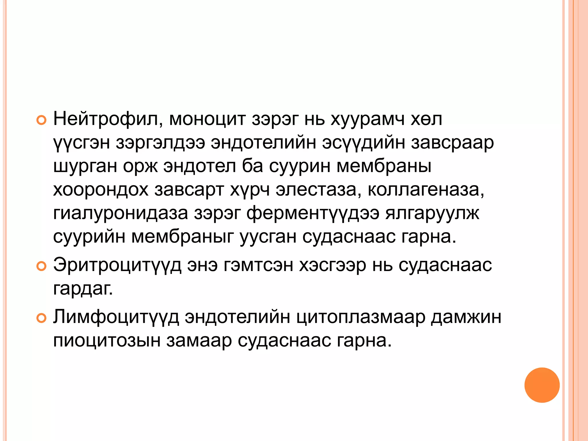 Нейтрофил, моноцит зэрэг нь хуурамч хөл
үүсгэн зэргэлдээ эндотелийн эсүүдийн завсраар
шурган орж эндотел ба суурин мембраны
хоорондох завсарт хүрч элестаза, коллагеназа,
гиалуронидаза зэрэг ферментүүдээ ялгаруулж
суурийн мембраныг уусган судаснаас гарна.
 Эритроцитүүд энэ гэмтсэн хэсгээр нь судаснаас
гардаг.
 Лимфоцитүүд эндотелийн цитоплазмаар дамжин
пиоцитозын замаар судаснаас гарна.


 