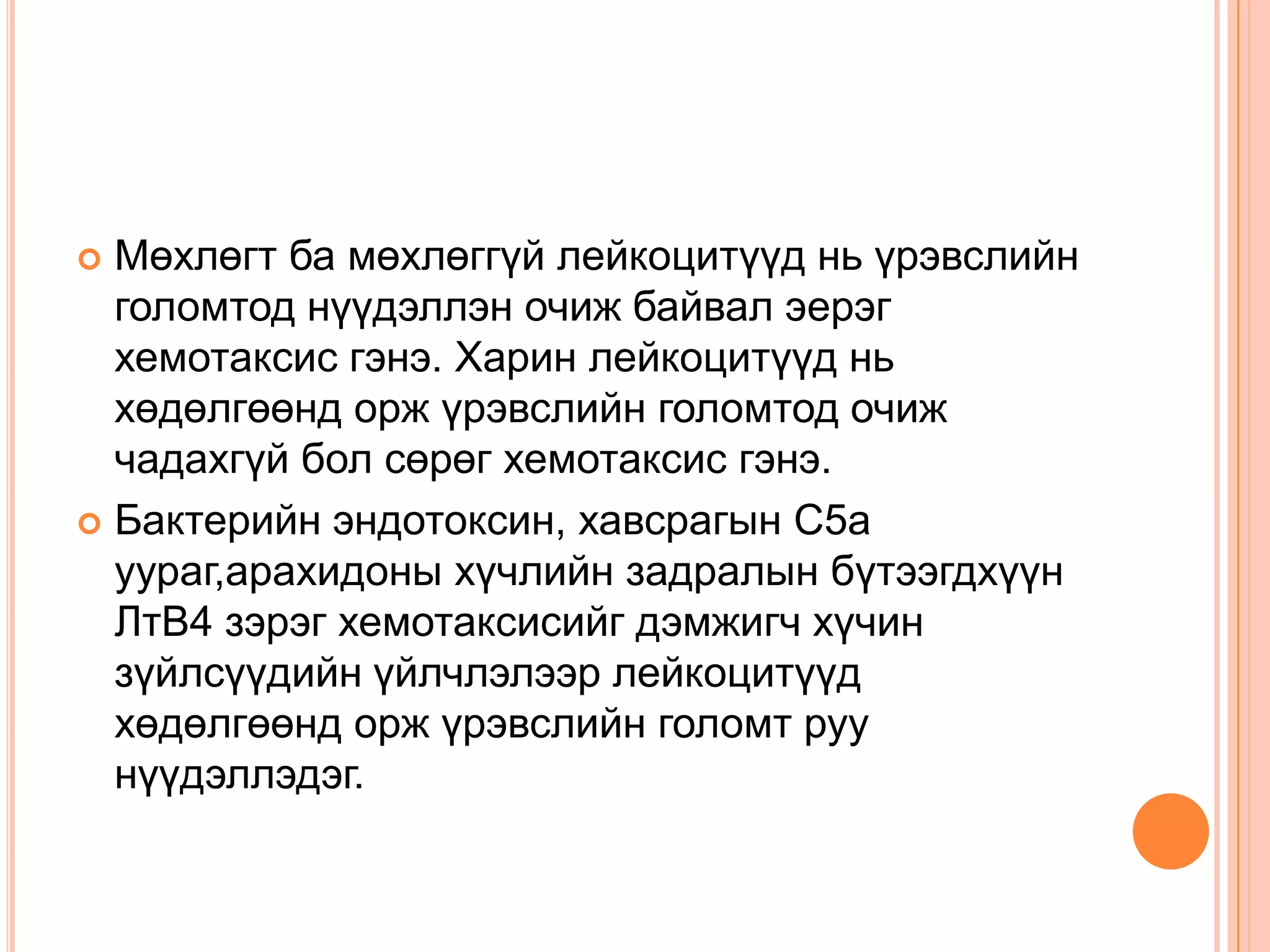 Мөхлөгт ба мөхлөггүй лейкоцитүүд нь үрэвслийн
голомтод нүүдэллэн очиж байвал эерэг
хемотаксис гэнэ. Харин лейкоцитүүд нь
хөдөлгөөнд орж үрэвслийн голомтод очиж
чадахгүй бол сөрөг хемотаксис гэнэ.
 Бактерийн эндотоксин, хавсрагын С5а
уураг,арахидоны хүчлийн задралын бүтээгдхүүн
ЛтВ4 зэрэг хемотаксисийг дэмжигч хүчин
зүйлсүүдийн үйлчлэлээр лейкоцитүүд
хөдөлгөөнд орж үрэвслийн голомт руу
нүүдэллэдэг.


 