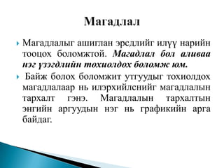 Магадлалыг ашиглан эрсдлийг илүү нарийн
тооцох боломжтой. Магадлал бол аливаа
нэг үзэгдлийн тохиолдох боломж юм.
 Байж болох боломжит утгуудыг тохиолдох
магадлалаар нь илэрхийлснийг магадлалын
тархалт гэнэ. Магадлалын тархалтын
энгийн аргуудын нэг нь графикийн арга
байдаг.


 